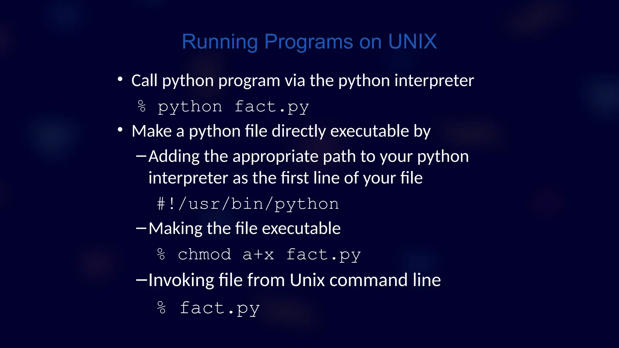 • Call python program via the python interpreter
% python fact.py
• Make a python file directly executable by
–Adding the appropriate path to your python
interpreter as the first line of your file
#!/usr/bin/python
–Making the file executable
% chmod a+x fact.py
–Invoking file from Unix command line
% fact.py
Running Programs on UNIX
 