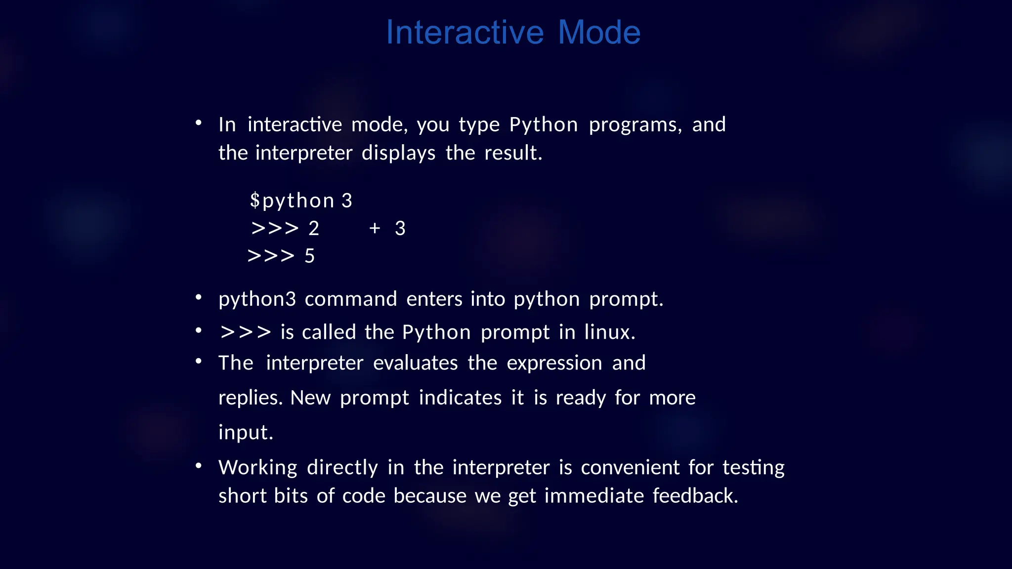 • In interactive mode, you type Python programs, and
the interpreter displays the result.
$python 3
>>> 2 + 3
>>> 5
• python3 command enters into python prompt.
• >>> is called the Python prompt in linux.
• The interpreter evaluates the expression and
replies. New prompt indicates it is ready for more
input.
• Working directly in the interpreter is convenient for testing
short bits of code because we get immediate feedback.
Interactive Mode
 