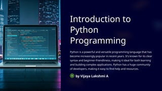 Introduction to
Python
Programming
Python is a powerful and versatile programming language that has
become increasingly popular in recent years. It's known for its clear
syntax and beginner-friendliness, making it ideal for both learning
and building complex applications. Python has a huge community
of developers, making it easy to find help and resources.
by Vijaya Lakshmi A
 