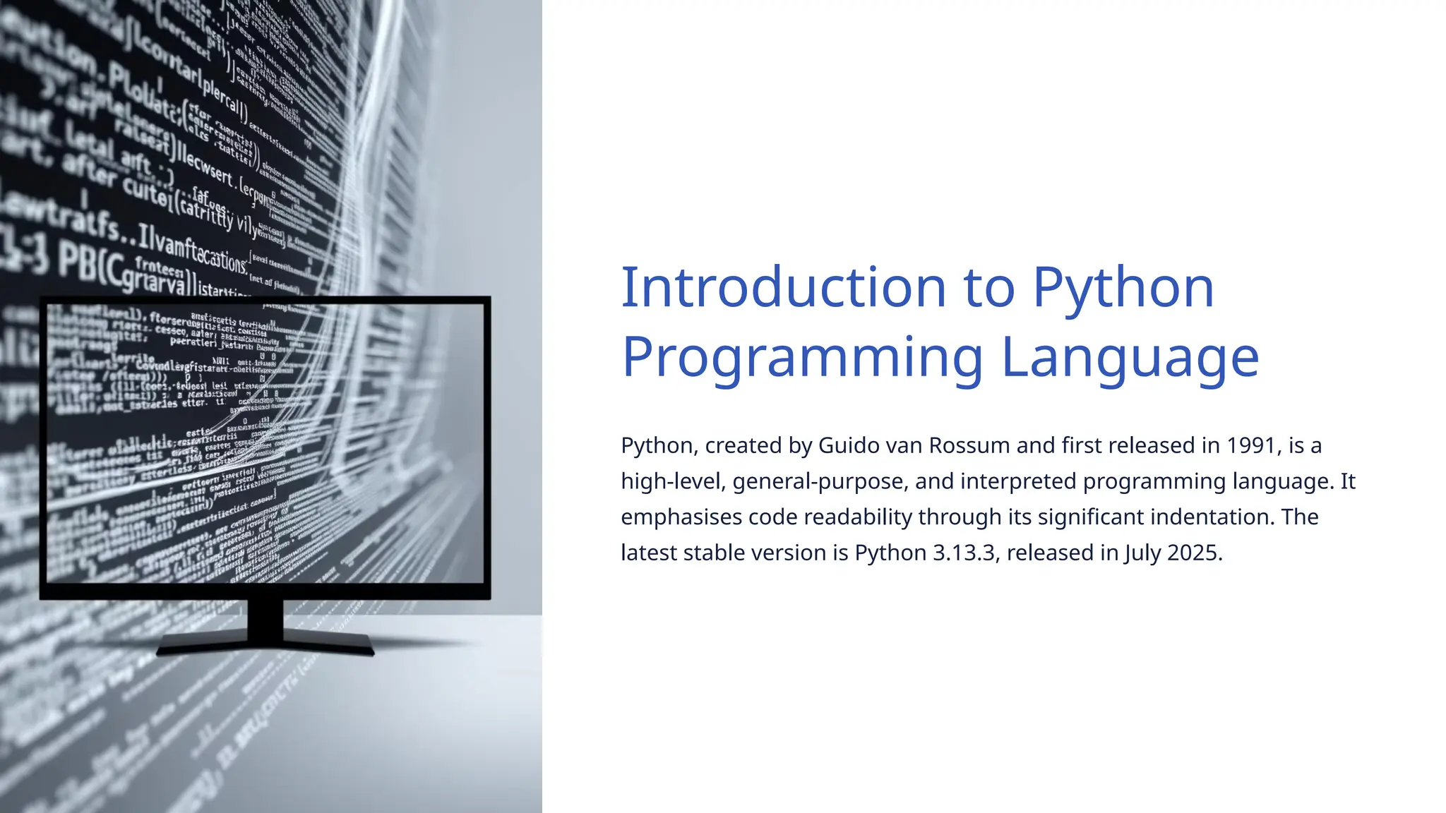 Introduction to Python
Programming Language
Python, created by Guido van Rossum and first released in 1991, is a
high-level, general-purpose, and interpreted programming language. It
emphasises code readability through its significant indentation. The
latest stable version is Python 3.13.3, released in July 2025.
 