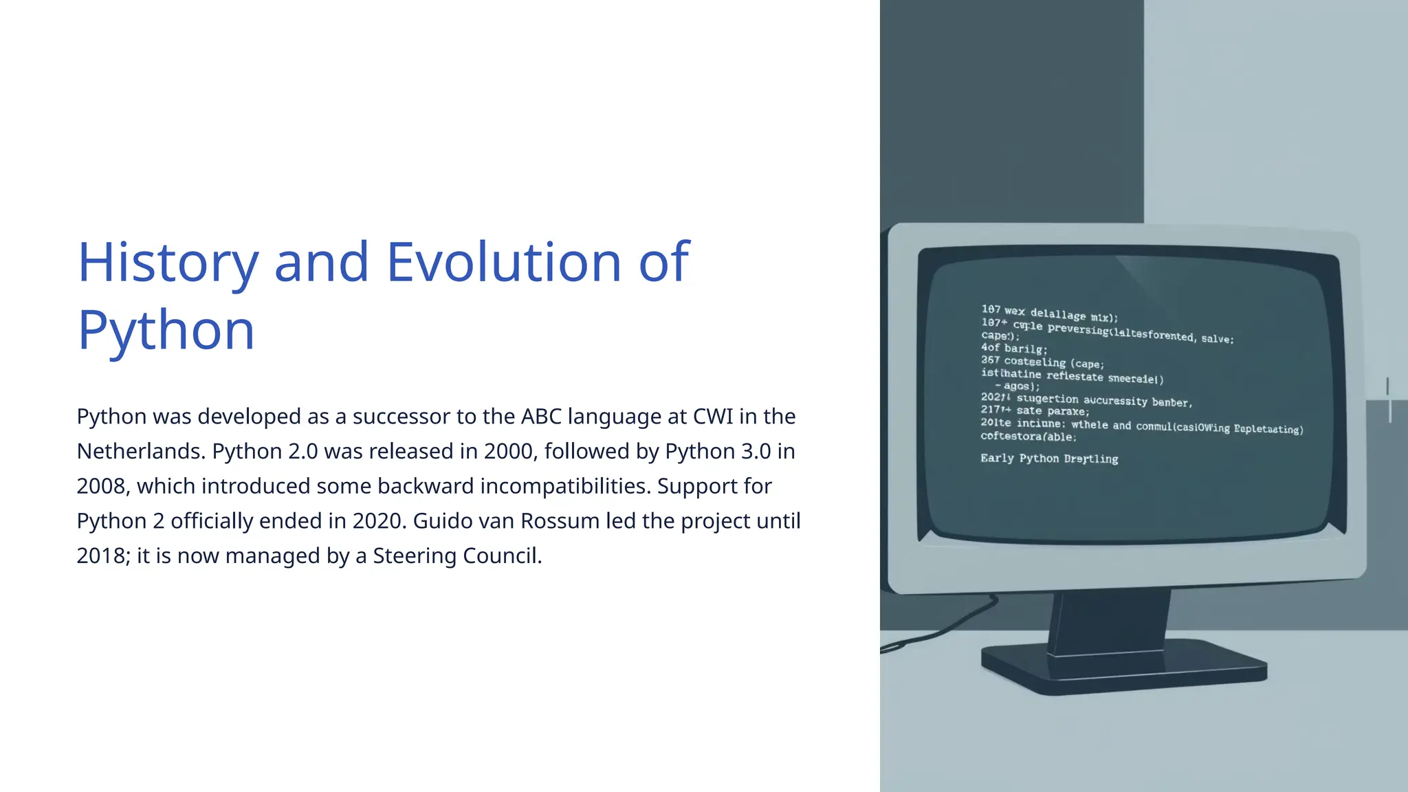 History and Evolution of
Python
Python was developed as a successor to the ABC language at CWI in the
Netherlands. Python 2.0 was released in 2000, followed by Python 3.0 in
2008, which introduced some backward incompatibilities. Support for
Python 2 officially ended in 2020. Guido van Rossum led the project until
2018; it is now managed by a Steering Council.
 