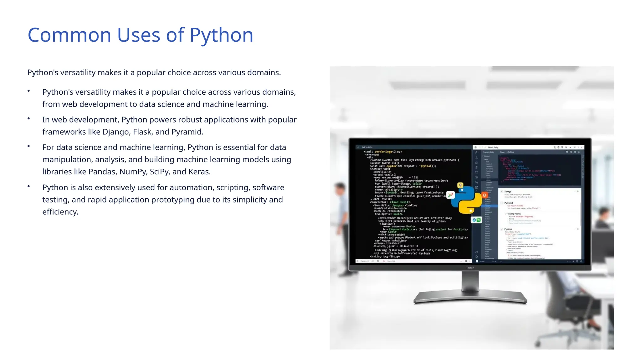 Common Uses of Python
Python's versatility makes it a popular choice across various domains.
• Python's versatility makes it a popular choice across various domains,
from web development to data science and machine learning.
• In web development, Python powers robust applications with popular
frameworks like Django, Flask, and Pyramid.
• For data science and machine learning, Python is essential for data
manipulation, analysis, and building machine learning models using
libraries like Pandas, NumPy, SciPy, and Keras.
• Python is also extensively used for automation, scripting, software
testing, and rapid application prototyping due to its simplicity and
efficiency.
 