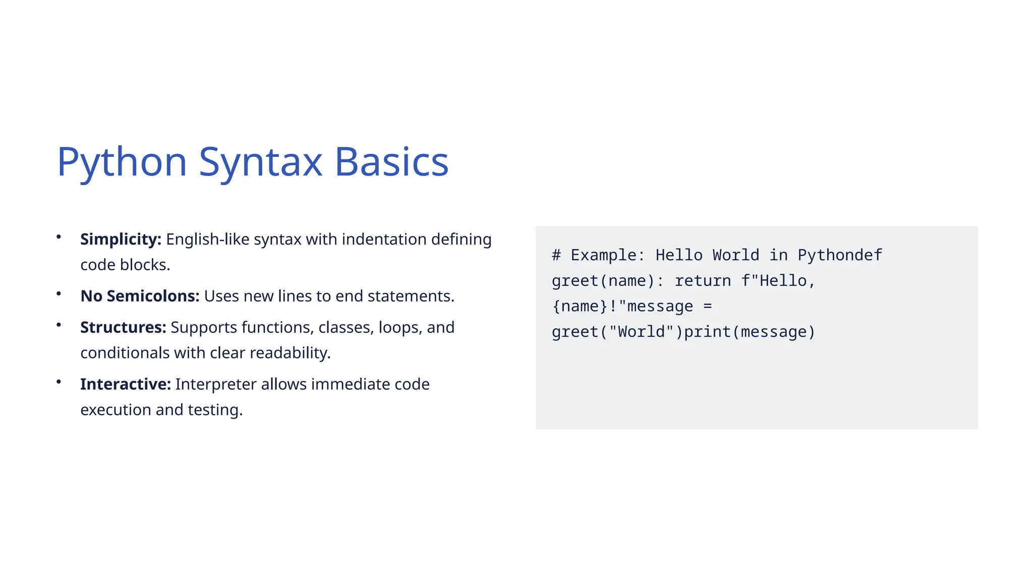 Python Syntax Basics
• Simplicity: English-like syntax with indentation defining
code blocks.
• No Semicolons: Uses new lines to end statements.
• Structures: Supports functions, classes, loops, and
conditionals with clear readability.
• Interactive: Interpreter allows immediate code
execution and testing.
# Example: Hello World in Pythondef
greet(name): return f"Hello,
{name}!"message =
greet("World")print(message)
 