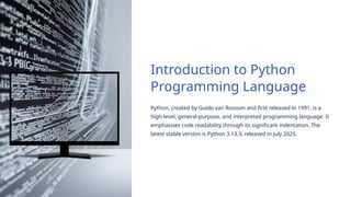 Introduction to Python
Programming Language
Python, created by Guido van Rossum and first released in 1991, is a
high-level, general-purpose, and interpreted programming language. It
emphasises code readability through its significant indentation. The
latest stable version is Python 3.13.3, released in July 2025.
 