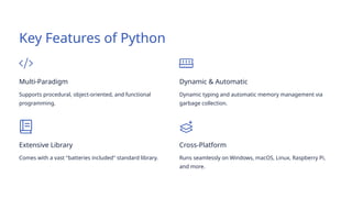 Key Features of Python
Multi-Paradigm
Supports procedural, object-oriented, and functional
programming.
Dynamic & Automatic
Dynamic typing and automatic memory management via
garbage collection.
Extensive Library
Comes with a vast "batteries included" standard library.
Cross-Platform
Runs seamlessly on Windows, macOS, Linux, Raspberry Pi,
and more.
 