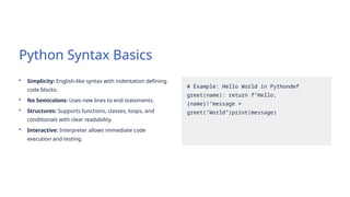 Python Syntax Basics
• Simplicity: English-like syntax with indentation defining
code blocks.
• No Semicolons: Uses new lines to end statements.
• Structures: Supports functions, classes, loops, and
conditionals with clear readability.
• Interactive: Interpreter allows immediate code
execution and testing.
# Example: Hello World in Pythondef
greet(name): return f"Hello,
{name}!"message =
greet("World")print(message)
 
