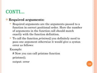 CONTI… Required arguments: Required arguments are the arguments passed to a function in correct positional order. Here the number of arguments in the function call should match exactly with the function definition. To call the function  printme()  you definitely need to pass one argument otherwise it would give a syntax error as follows: Example: # Now you can call printme function  printme(); output: error 