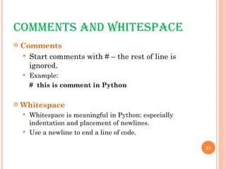 COMMENTS AND WHITESPACE Comments Start comments with # – the rest of line is ignored. Example: #  this is comment in Python Whitespace Whitespace is meaningful in Python: especially indentation and placement of newlines.  Use a newline to end a line of code.  
