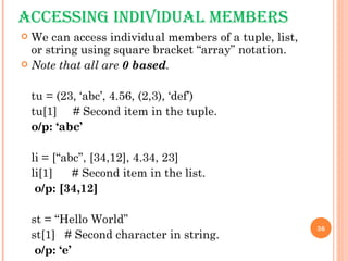 ACCESSING INDIVIDUAL MEMBERS We can access individual members of a tuple, list, or string using square bracket “array” notation.  Note that all are  0 based . tu = (23, ‘abc’, 4.56, (2,3), ‘def’) tu[1]  # Second item in the tuple. o/p: ‘abc’ li = [“abc”, [34,12], 4.34, 23]  li[1]  # Second item in the list.   o/p: [34,12] st = “Hello World” st[1]  # Second character in string.   o/p: ‘e’ 