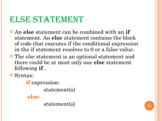 ELSE STATEMENT An  else  statement can be combined with an  if  statement. An  else  statement contains the block of code that executes if the conditional expression in the if statement resolves to 0 or a false value. The  else  statement is an optional statement and there could be at most only one  else  statement following  if  . Syntax: if  expression :   statement(s)   else:   statement(s)  