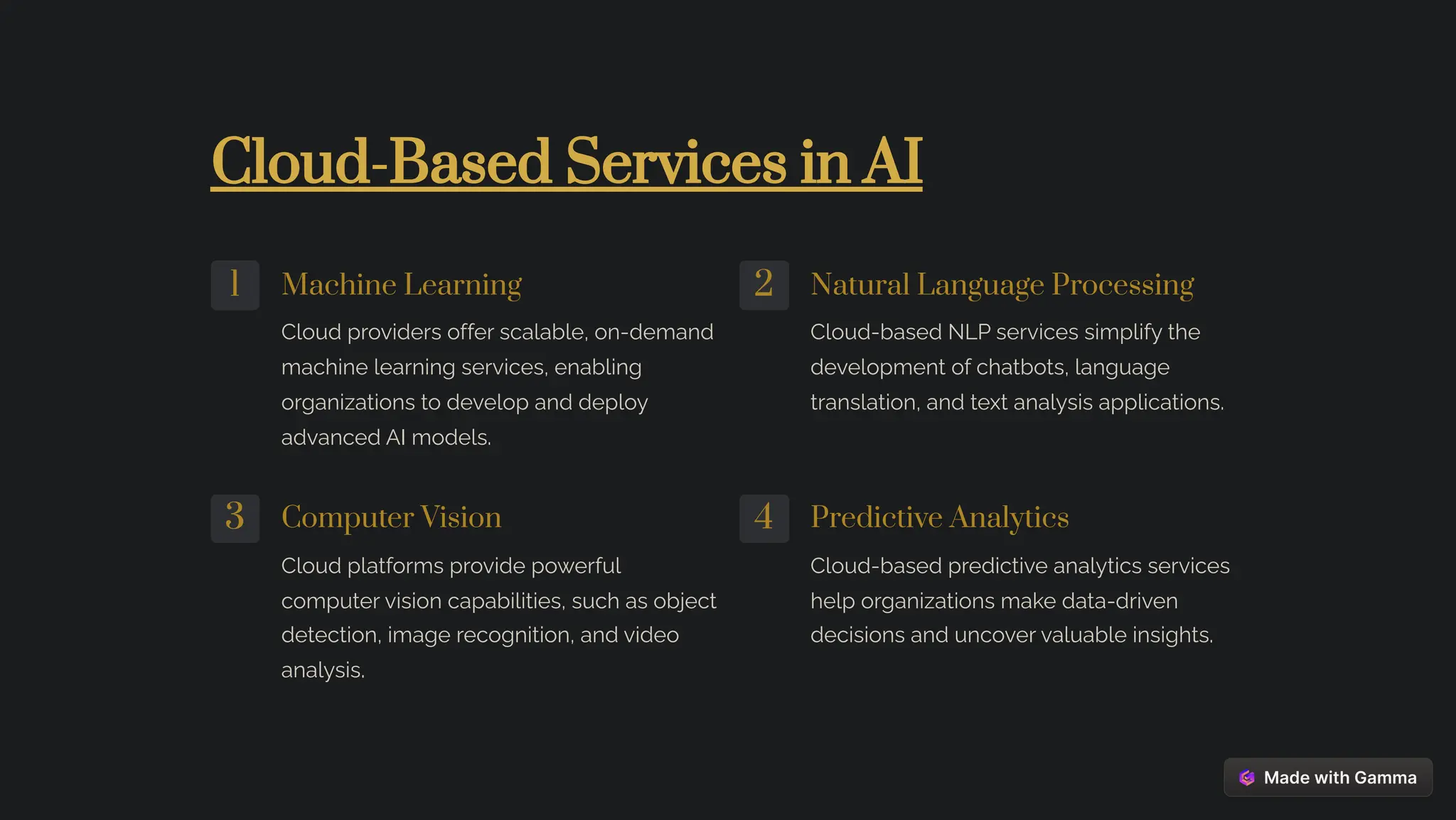Cloud-Based Services in AI
1 Machine Learning
Cloud providers offer scalable, on-demand
machine learning services, enabling
organizations to develop and deploy
advanced AI models.
2 Natural Language Processing
Cloud-based NLP services simplify the
development of chatbots, language
translation, and text analysis applications.
3 Computer Vision
Cloud platforms provide powerful
computer vision capabilities, such as object
detection, image recognition, and video
analysis.
4 Predictive Analytics
Cloud-based predictive analytics services
help organizations make data-driven
decisions and uncover valuable insights.
 
