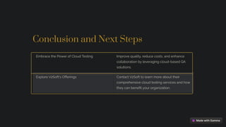 Conclusion and Next Steps
Embrace the Power of Cloud Testing Improve quality, reduce costs, and enhance
collaboration by leveraging cloud-based QA
solutions.
Explore V2Soft's Offerings Contact V2Soft to learn more about their
comprehensive cloud testing services and how
they can benefit your organization.
 