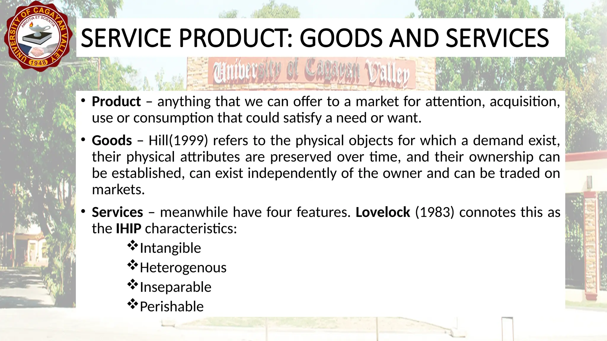 SERVICE PRODUCT: GOODS AND SERVICES
• Product – anything that we can offer to a market for attention, acquisition,
use or consumption that could satisfy a need or want.
• Goods – Hill(1999) refers to the physical objects for which a demand exist,
their physical attributes are preserved over time, and their ownership can
be established, can exist independently of the owner and can be traded on
markets.
• Services – meanwhile have four features. Lovelock (1983) connotes this as
the IHIP characteristics:
Intangible
Heterogenous
Inseparable
Perishable
 
