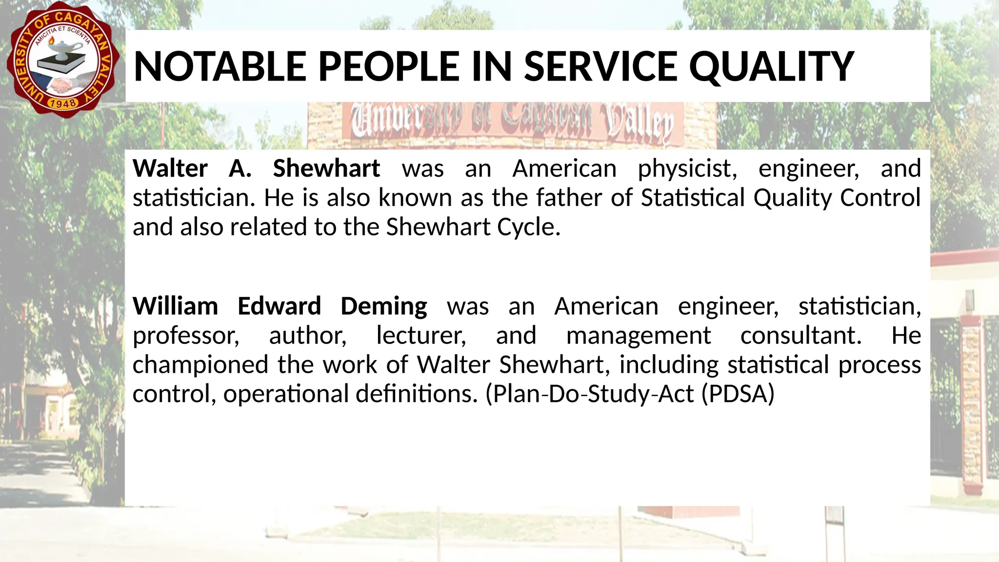 NOTABLE PEOPLE IN SERVICE QUALITY
Walter A. Shewhart was an American physicist, engineer, and
statistician. He is also known as the father of Statistical Quality Control
and also related to the Shewhart Cycle.
William Edward Deming was an American engineer, statistician,
professor, author, lecturer, and management consultant. He
championed the work of Walter Shewhart, including statistical process
control, operational definitions. (Plan Do Study Act (PDSA)
‐ ‐ ‐
 