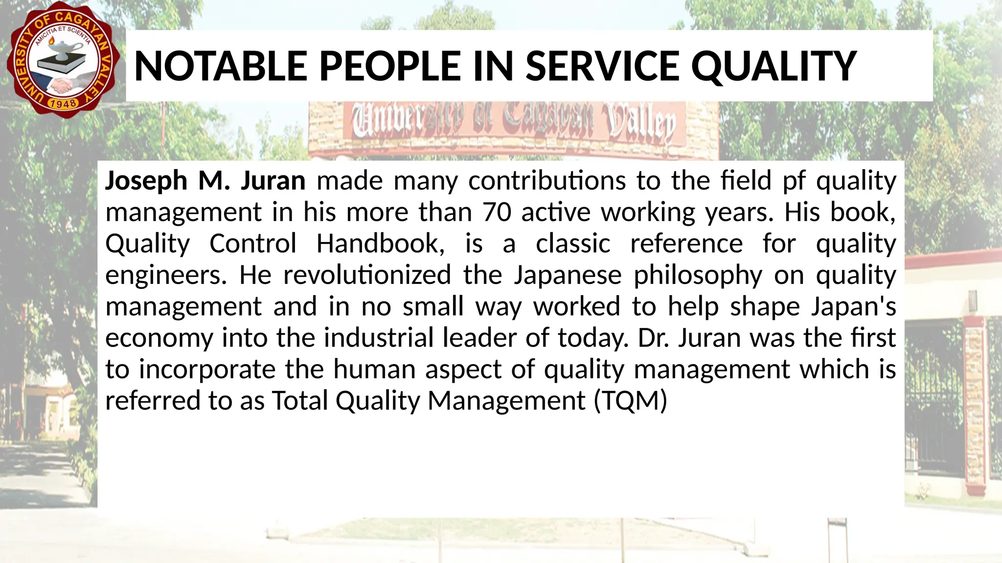 Joseph M. Juran made many contributions to the field pf quality
management in his more than 70 active working years. His book,
Quality Control Handbook, is a classic reference for quality
engineers. He revolutionized the Japanese philosophy on quality
management and in no small way worked to help shape Japan's
economy into the industrial leader of today. Dr. Juran was the first
to incorporate the human aspect of quality management which is
referred to as Total Quality Management (TQM)
NOTABLE PEOPLE IN SERVICE QUALITY
 