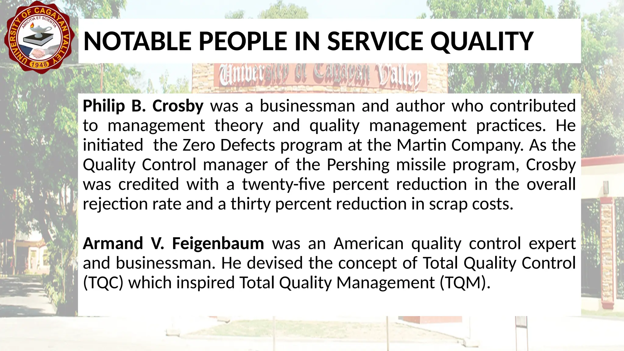 Philip B. Crosby was a businessman and author who contributed
to management theory and quality management practices. He
initiated the Zero Defects program at the Martin Company. As the
Quality Control manager of the Pershing missile program, Crosby
was credited with a twenty-five percent reduction in the overall
rejection rate and a thirty percent reduction in scrap costs.
Armand V. Feigenbaum was an American quality control expert
and businessman. He devised the concept of Total Quality Control
(TQC) which inspired Total Quality Management (TQM).
NOTABLE PEOPLE IN SERVICE QUALITY
 
