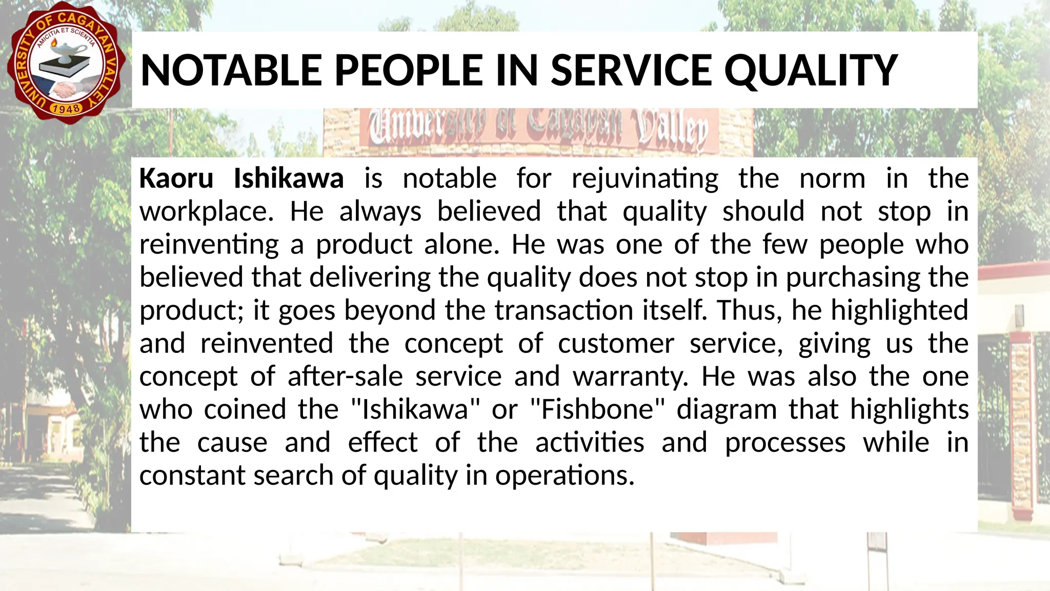 Kaoru Ishikawa is notable for rejuvinating the norm in the
workplace. He always believed that quality should not stop in
reinventing a product alone. He was one of the few people who
believed that delivering the quality does not stop in purchasing the
product; it goes beyond the transaction itself. Thus, he highlighted
and reinvented the concept of customer service, giving us the
concept of after-sale service and warranty. He was also the one
who coined the "Ishikawa" or "Fishbone" diagram that highlights
the cause and effect of the activities and processes while in
constant search of quality in operations.
NOTABLE PEOPLE IN SERVICE QUALITY
 