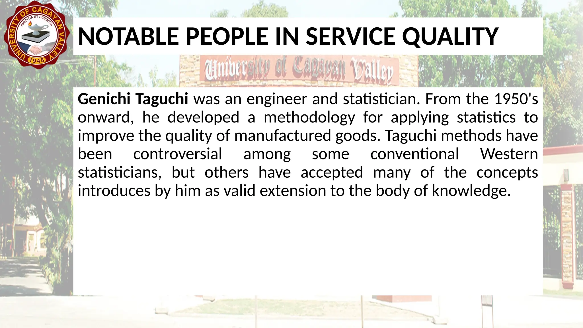 Genichi Taguchi was an engineer and statistician. From the 1950's
onward, he developed a methodology for applying statistics to
improve the quality of manufactured goods. Taguchi methods have
been controversial among some conventional Western
statisticians, but others have accepted many of the concepts
introduces by him as valid extension to the body of knowledge.
NOTABLE PEOPLE IN SERVICE QUALITY
 