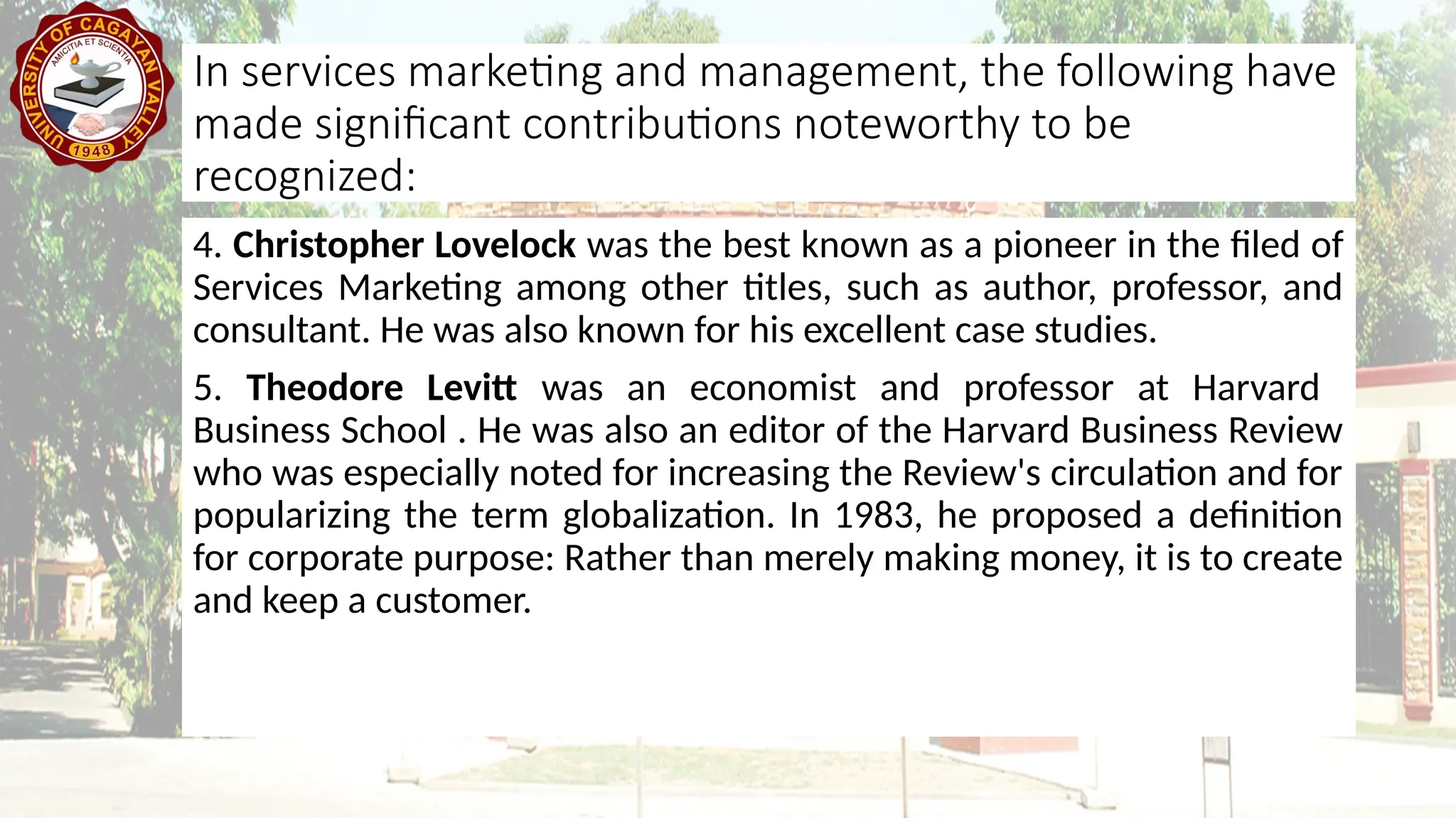4. Christopher Lovelock was the best known as a pioneer in the filed of
Services Marketing among other titles, such as author, professor, and
consultant. He was also known for his excellent case studies.
5. Theodore Levitt was an economist and professor at Harvard
Business School . He was also an editor of the Harvard Business Review
who was especially noted for increasing the Review's circulation and for
popularizing the term globalization. In 1983, he proposed a definition
for corporate purpose: Rather than merely making money, it is to create
and keep a customer.
In services marketing and management, the following have
made significant contributions noteworthy to be
recognized:
 