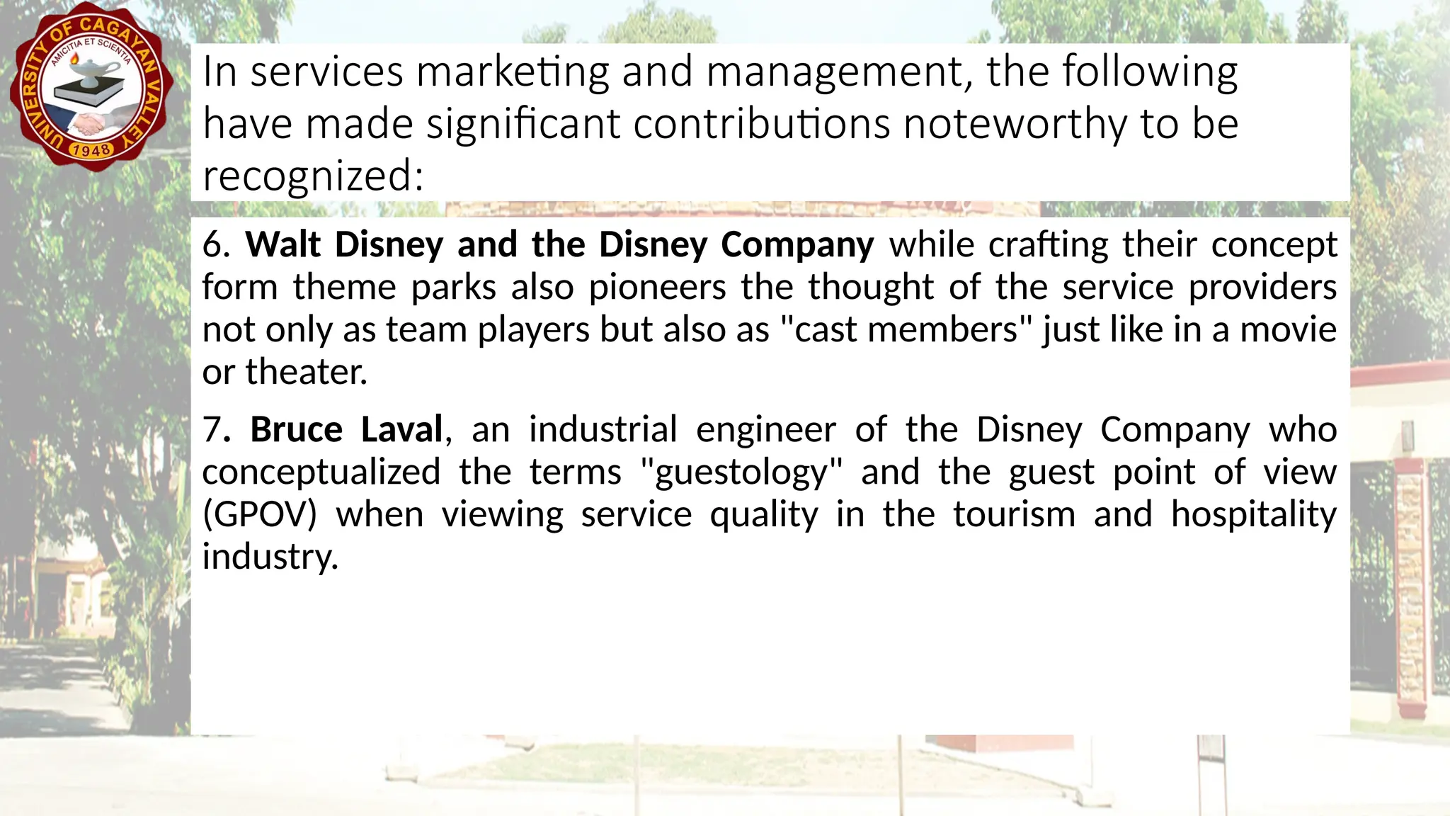 6. Walt Disney and the Disney Company while crafting their concept
form theme parks also pioneers the thought of the service providers
not only as team players but also as "cast members" just like in a movie
or theater.
7. Bruce Laval, an industrial engineer of the Disney Company who
conceptualized the terms "guestology" and the guest point of view
(GPOV) when viewing service quality in the tourism and hospitality
industry.
In services marketing and management, the following
have made significant contributions noteworthy to be
recognized:
 