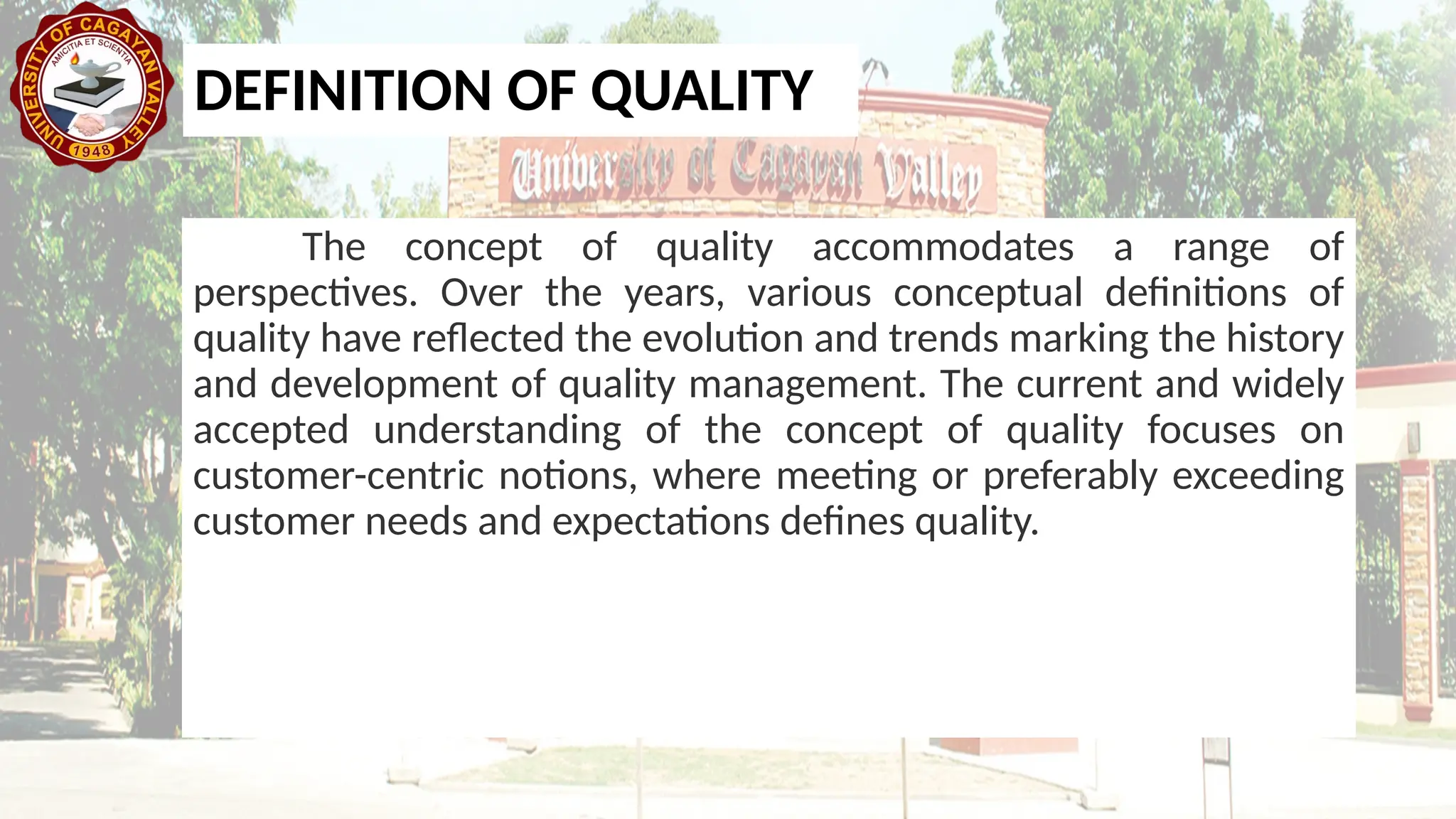 DEFINITION OF QUALITY
The concept of quality accommodates a range of
perspectives. Over the years, various conceptual definitions of
quality have reflected the evolution and trends marking the history
and development of quality management. The current and widely
accepted understanding of the concept of quality focuses on
customer-centric notions, where meeting or preferably exceeding
customer needs and expectations defines quality.
 