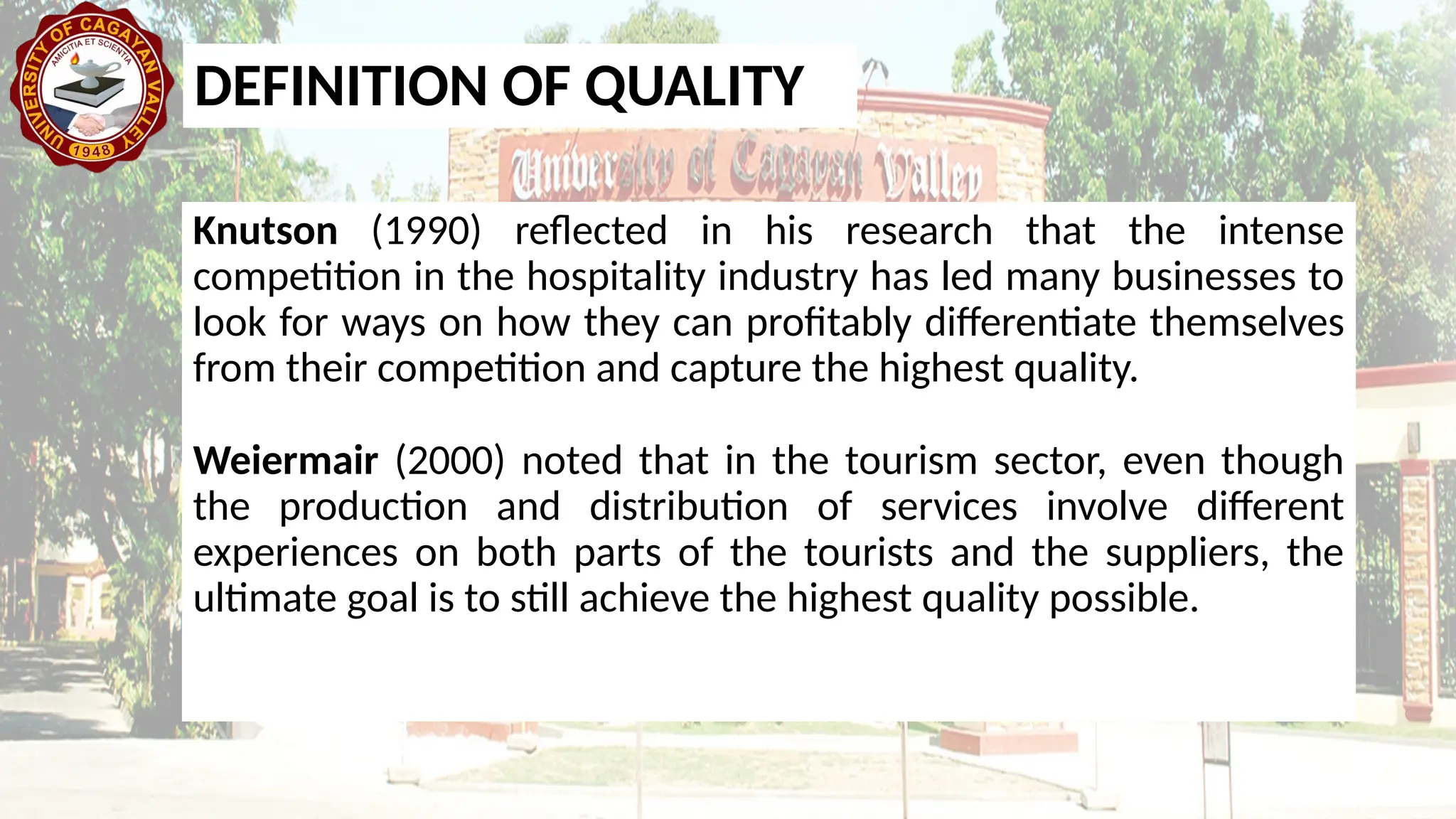 Knutson (1990) reflected in his research that the intense
competition in the hospitality industry has led many businesses to
look for ways on how they can profitably differentiate themselves
from their competition and capture the highest quality.
Weiermair (2000) noted that in the tourism sector, even though
the production and distribution of services involve different
experiences on both parts of the tourists and the suppliers, the
ultimate goal is to still achieve the highest quality possible.
DEFINITION OF QUALITY
 