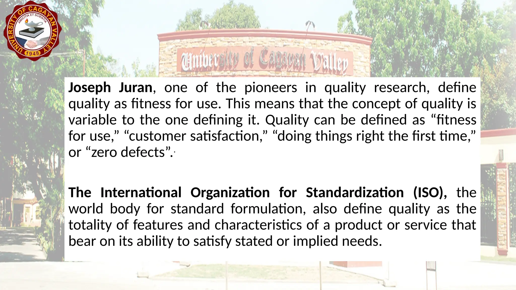 Joseph Juran, one of the pioneers in quality research, define
quality as fitness for use. This means that the concept of quality is
variable to the one defining it. Quality can be defined as “fitness
for use,” “customer satisfaction,” “doing things right the first time,”
or “zero defects”..
The International Organization for Standardization (ISO), the
world body for standard formulation, also define quality as the
totality of features and characteristics of a product or service that
bear on its ability to satisfy stated or implied needs.
 