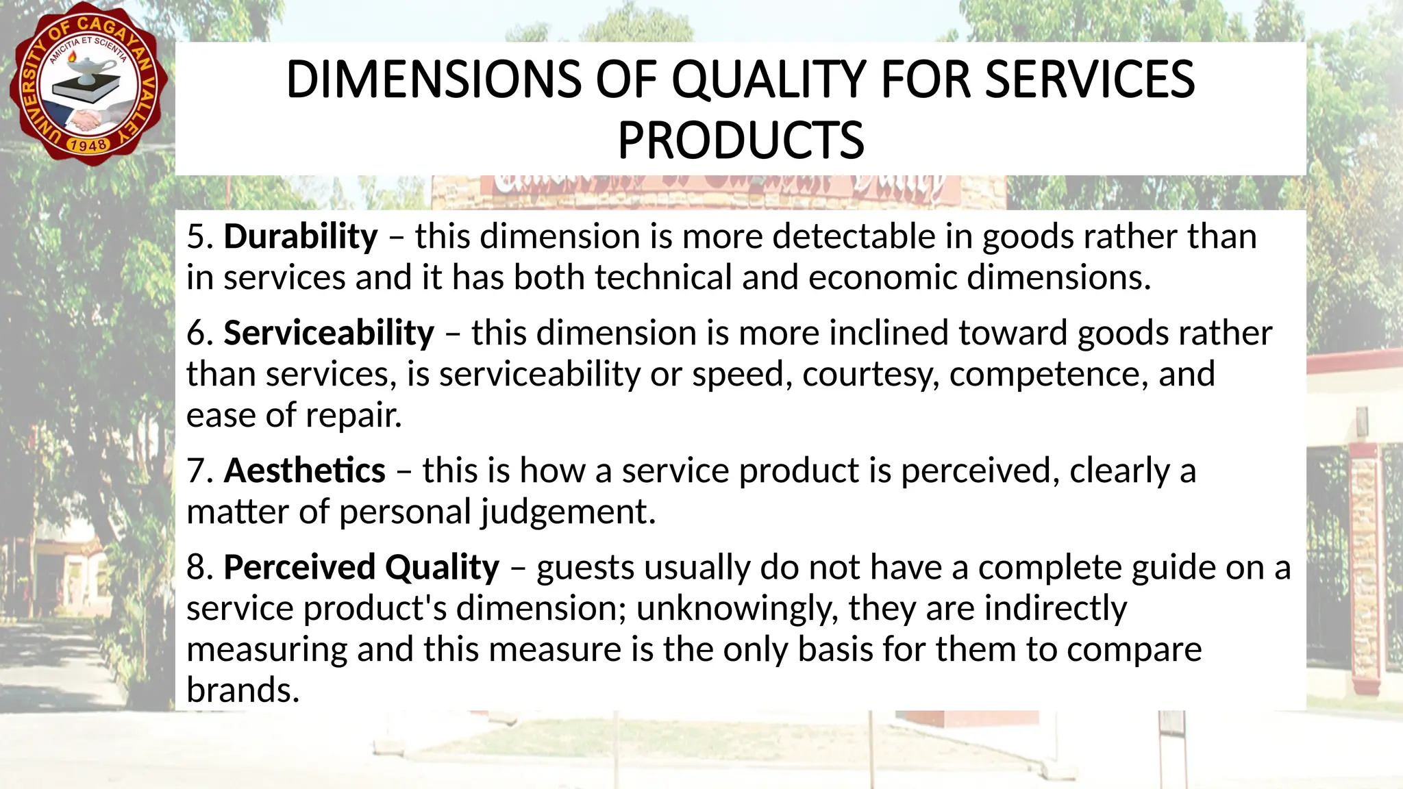 5. Durability – this dimension is more detectable in goods rather than
in services and it has both technical and economic dimensions.
6. Serviceability – this dimension is more inclined toward goods rather
than services, is serviceability or speed, courtesy, competence, and
ease of repair.
7. Aesthetics – this is how a service product is perceived, clearly a
matter of personal judgement.
8. Perceived Quality – guests usually do not have a complete guide on a
service product's dimension; unknowingly, they are indirectly
measuring and this measure is the only basis for them to compare
brands.
DIMENSIONS OF QUALITY FOR SERVICES
PRODUCTS
 