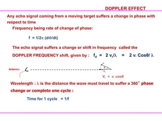 Frequency being rate of change of phase:
f = 1/2 (d /dt)
The echo signal suffers a change or shift in frequency called the
DOPPLER FREQUENCY shift, given by : fd = 2 vr/ = 2 v. Cosθ/
DOPPLER EFFECT
Any echo signal coming from a moving target suffers a change in phase with
respect to time
Antenna
u
θ
vr
Vr = v. cosθ
Wavelength : is the distance the wave must travel to suffer a 360˚ phase
change or complete one cycle :
Time for 1 cycle = 1/f
 