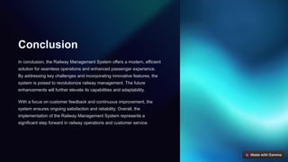 Conclusion
In conclusion, the Railway Management System offers a modern, efficient
solution for seamless operations and enhanced passenger experience.
By addressing key challenges and incorporating innovative features, the
system is poised to revolutionize railway management. The future
enhancements will further elevate its capabilities and adaptability.
With a focus on customer feedback and continuous improvement, the
system ensures ongoing satisfaction and reliability. Overall, the
implementation of the Railway Management System represents a
significant step forward in railway operations and customer service.
 