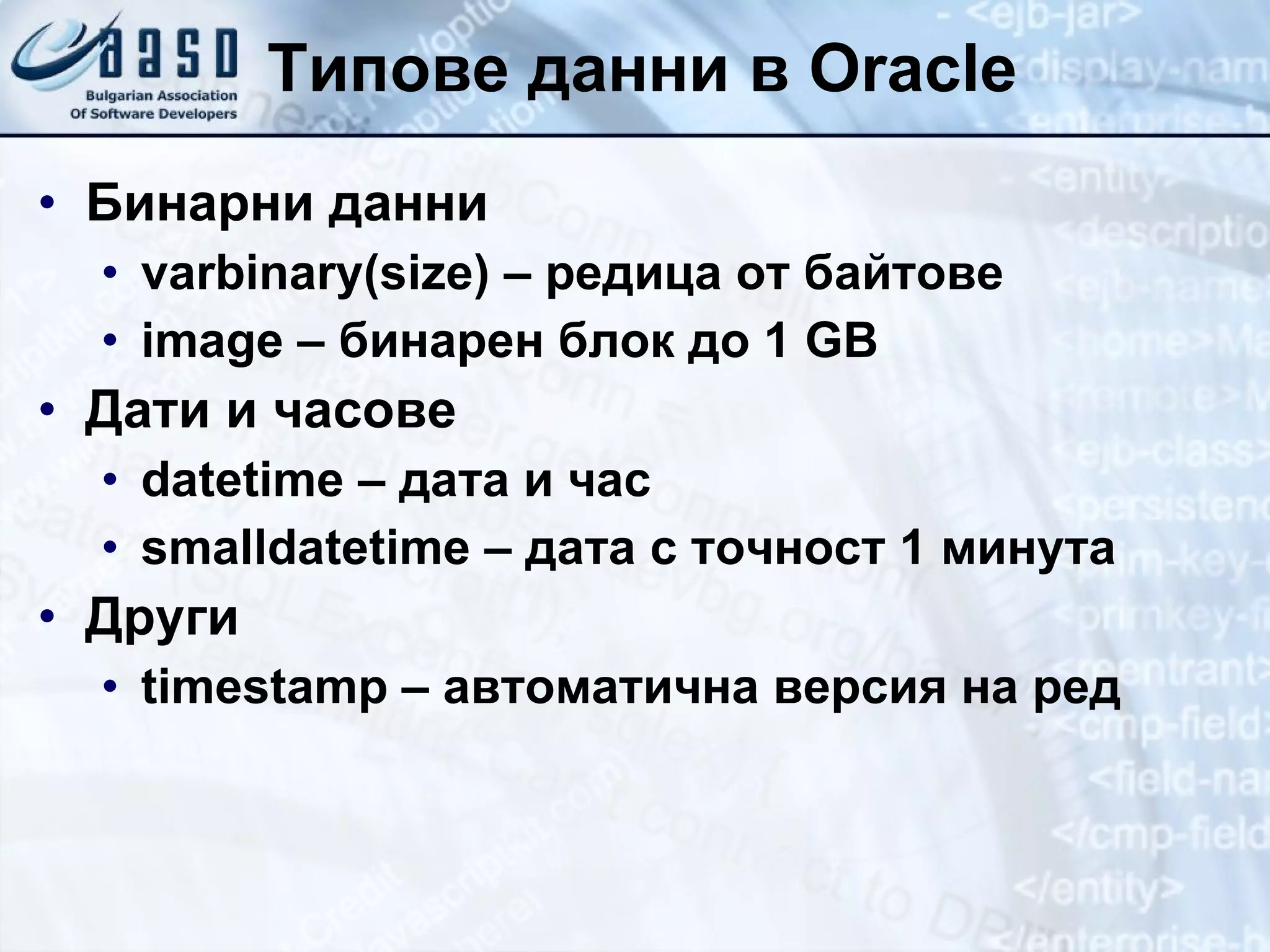 Типове данни в  Oracle Бинарни данни varbinary(size)  – редица от байтове image –  бинарен блок до  1 GB Дати и часове datetime  – дата и час smalldatetime –  дата с точност 1 минута Други timestamp   –  автоматична версия на ред 