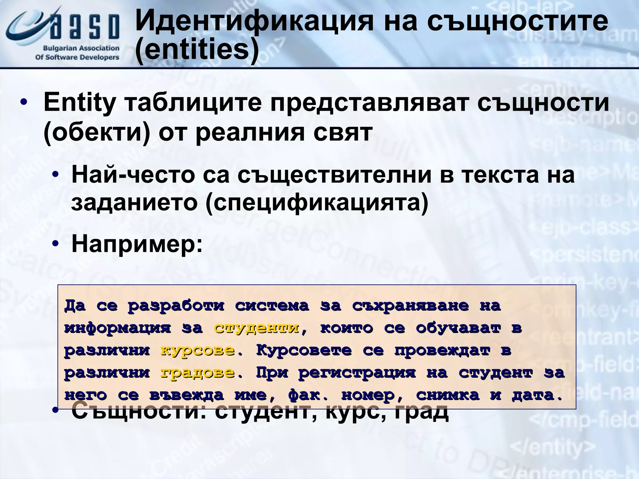 Идентификация на същностите  (entities) Entity  таблиците представляват същности (обекти) от реалния свят Най-често са съществителни в текста на заданието (спецификацията) Например: Същности: студент, курс, град Да се разработи система за съхраняване на информация за  студенти , които се обучават в различни  курсове . Курсовете се провеждат в различни  градове . При регистрация на студент за него се въвежда име, фак. номер, снимка и дата. 