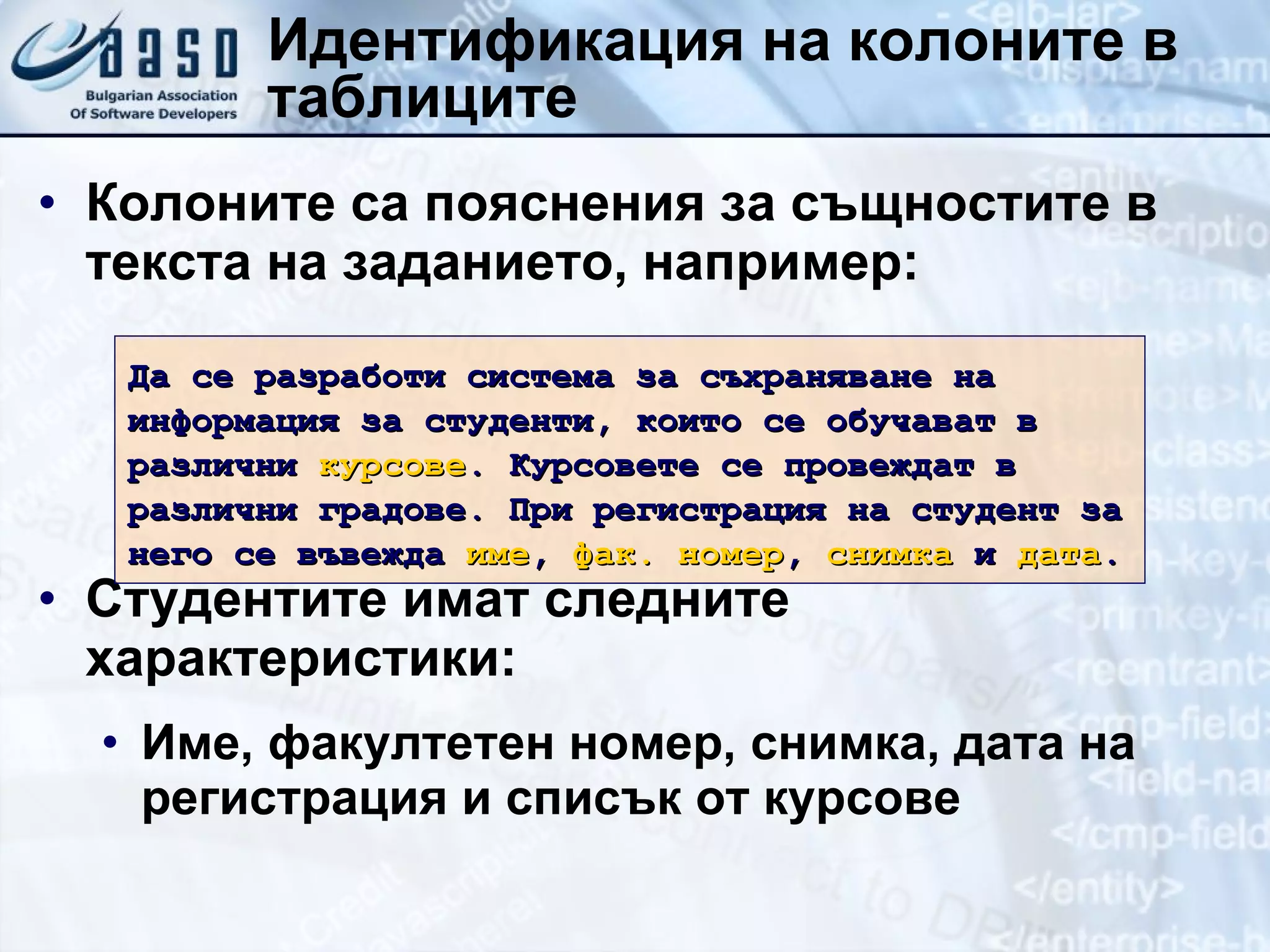 Идентификация на колоните в таблиците Колоните са пояснения за същностите в текста на заданието, например: Студентите имат следните характеристики: Име, факултетен номер, снимка, дата на регистрация и списък от курсове Да се разработи система за съхраняване на информация за студенти, които се обучават в различни  курсове . Курсовете се провеждат в различни градове. При регистрация на студент за него се въвежда  име ,  фак. номер ,  снимка  и  дата . 