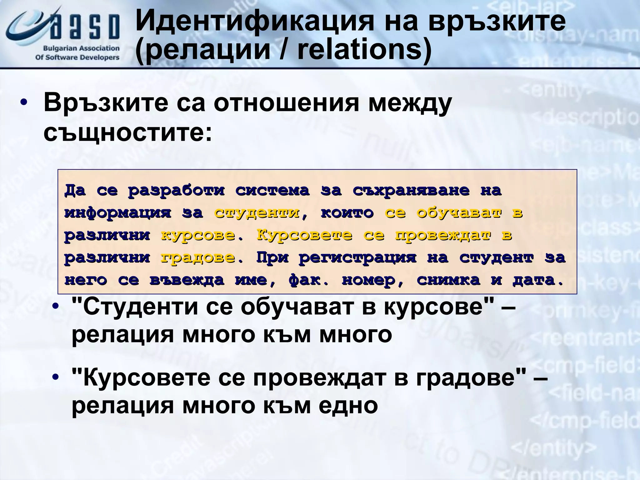 Идентификация на връзките (релации  /   relations) Връзките са отношения между същностите: &quot;Студенти се обучават в курсове&quot; – релация много към много &quot;Курсовете се провеждат в градове&quot; – релация много към едно Да се разработи система за съхраняване на информация за  студенти , които  се обучават в  различни  курсове .  Курсовете се провеждат в  различни  градове . При регистрация на студент за него се въвежда име, фак. номер, снимка и дата. 