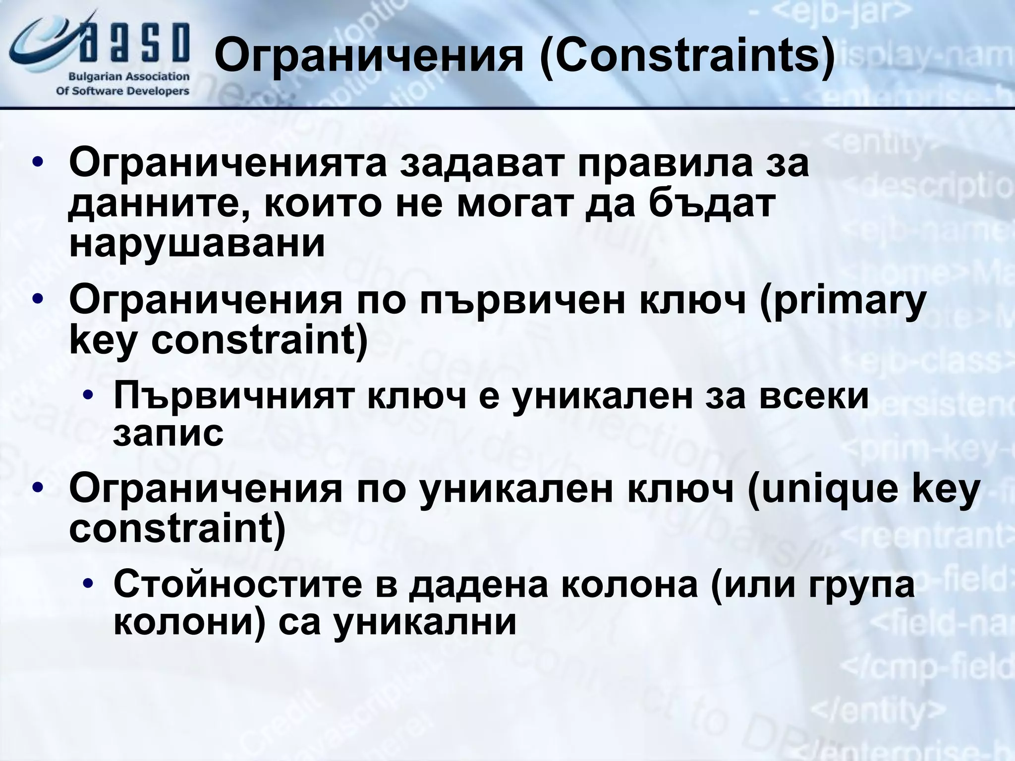 Ограничения  (Constraints) Ограниченията задават правила за данните, които не могат да бъдат нарушавани Ограничения по първичен ключ ( primary key constraint) Първичният ключ е уникален за всеки запис Ограничения по уникален ключ ( unique key constraint) Стойностите в дадена колона (или група колони) са уникални 