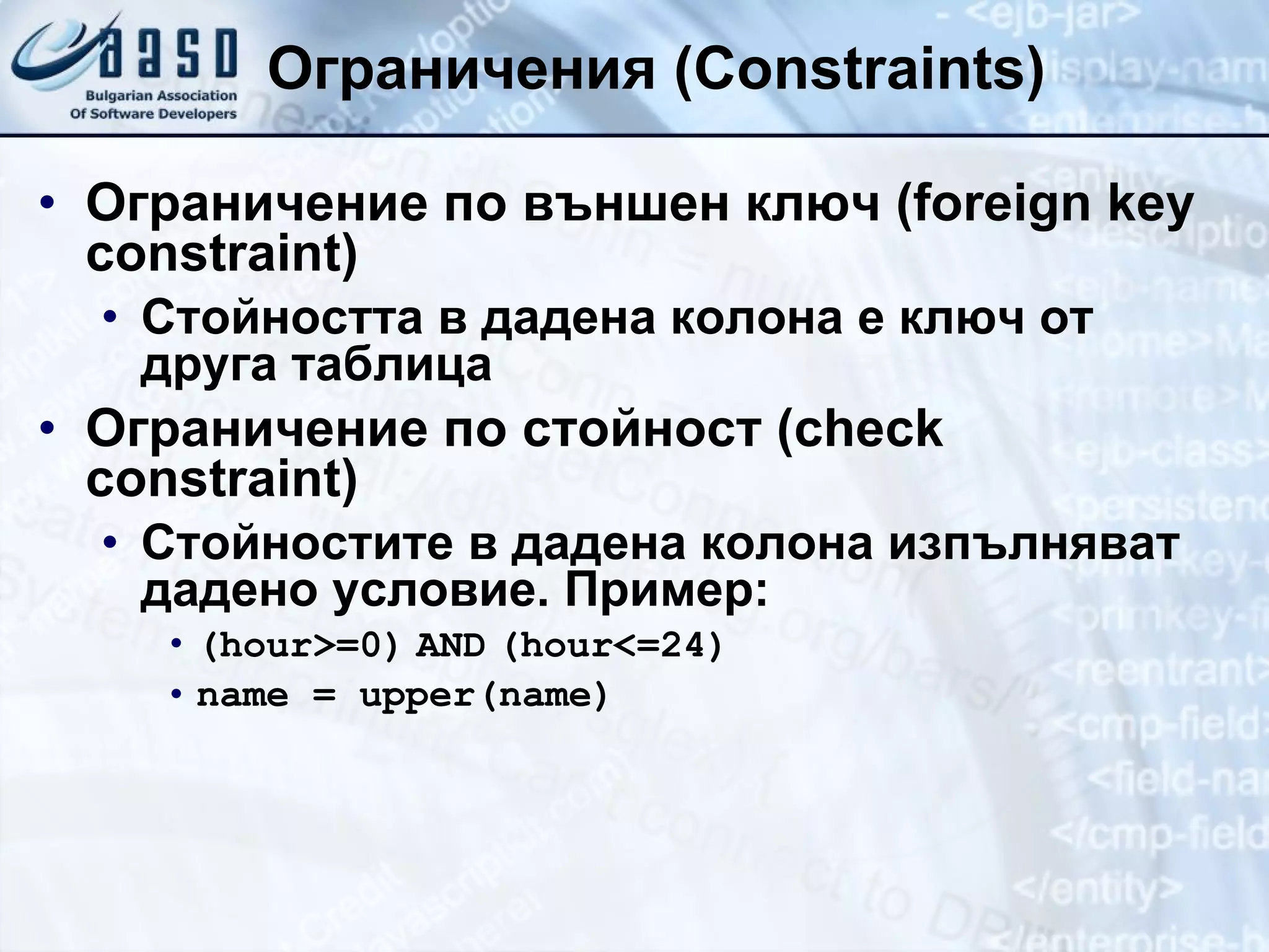 Ограничения  (Constraints) Ограничение по външен ключ ( foreign key constraint) Стойността в дадена колона е ключ от друга таблица  Ограничение по стойност ( check constraint) Стойностите в дадена колона   изпълняват дадено условие. Пример: ( hour>=0)   AND   (hour<=24) name = upper(name) 