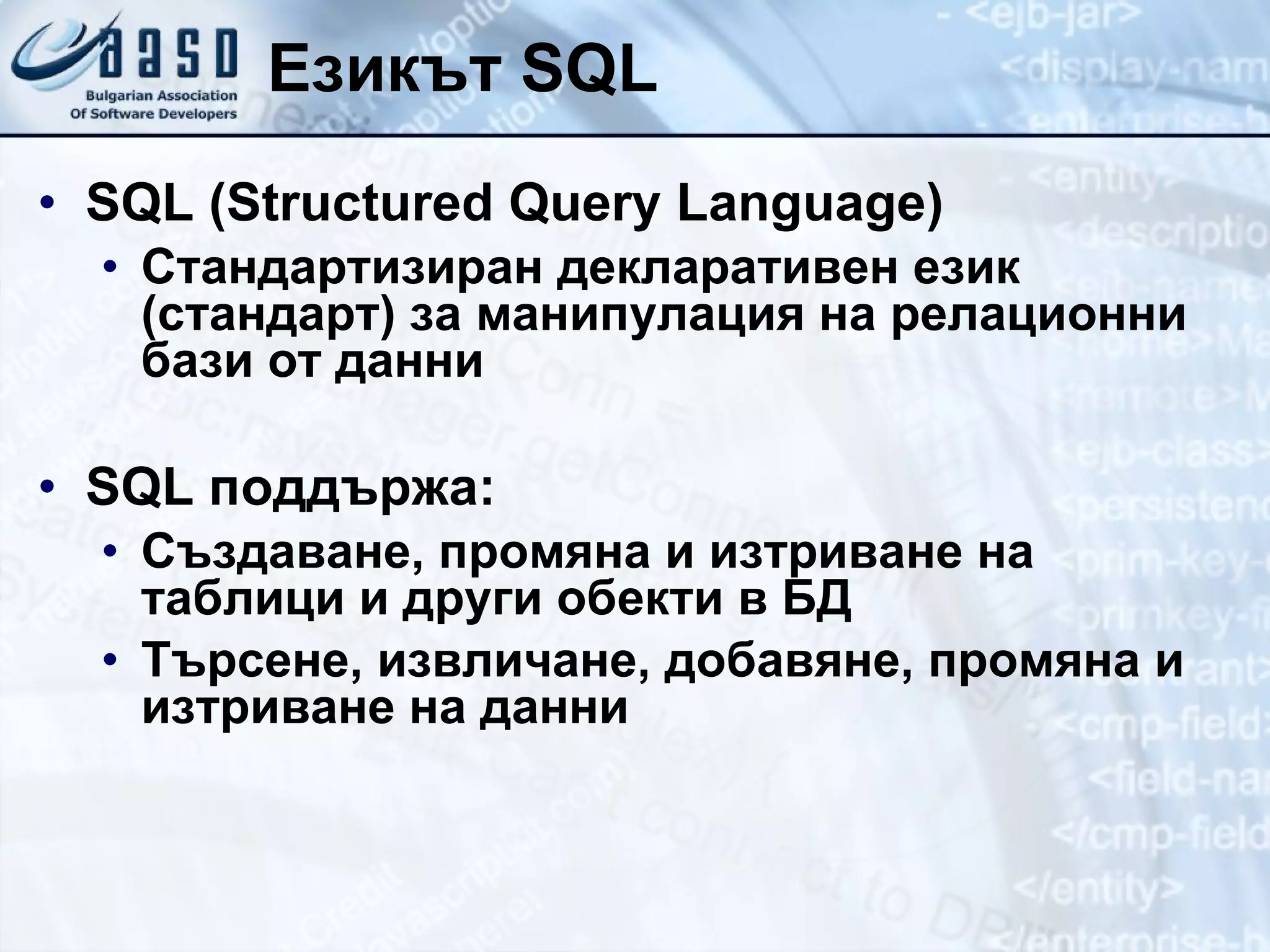 Езикът  SQL SQL (Structured Query Language) Стандартизиран декларативен език (стандарт) за манипулация на релационни бази от данни SQL  поддържа: Създаване, промяна   и изтриване на таблици и други обекти в БД Търсене, извличане, добавяне, промяна и изтриване на данни 