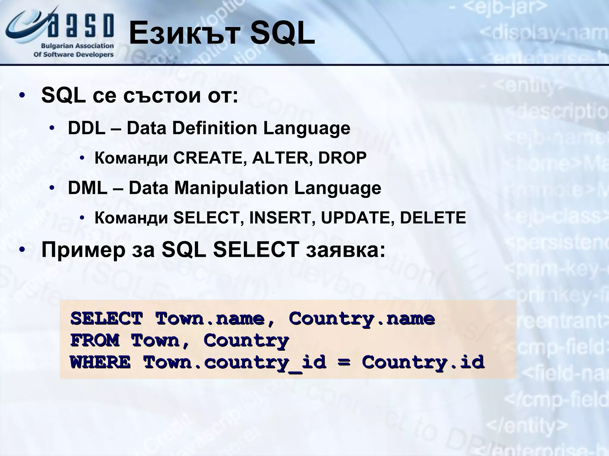 Езикът  SQL SQL  се състои от : DDL – Data Definition Language Команди  CREATE, ALTER, DROP DML – Data Manipulation Language Команди  SELECT, INSERT, UPDATE, DELETE Пример   за  SQL SELECT  заявка: SELECT Town.name, Country.name FROM Town, Country WHERE Town.country_id = Country.id 