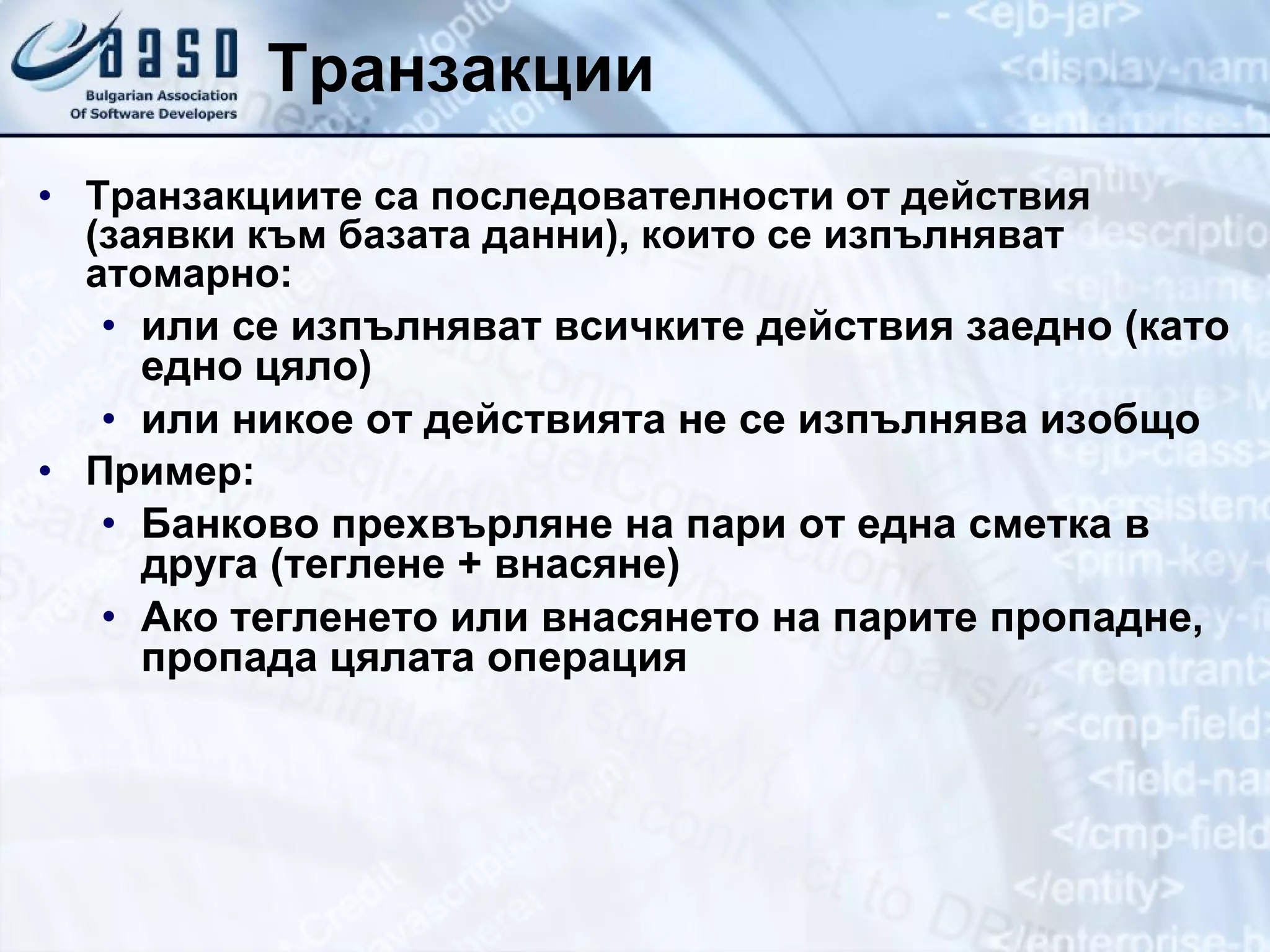 Транзакции Транзакциите са последователности от действия (заявки към базата данни), които се изпълняват атомарно: или се изпълняват всичките действия заедно (като едно цяло) или никое от действията не се изпълнява изобщо Пример: Банково прехвърляне на пари от една сметка в друга (теглене + внасяне) Ако тегленето или внасянето на парите пропадне, пропада цялата операция 