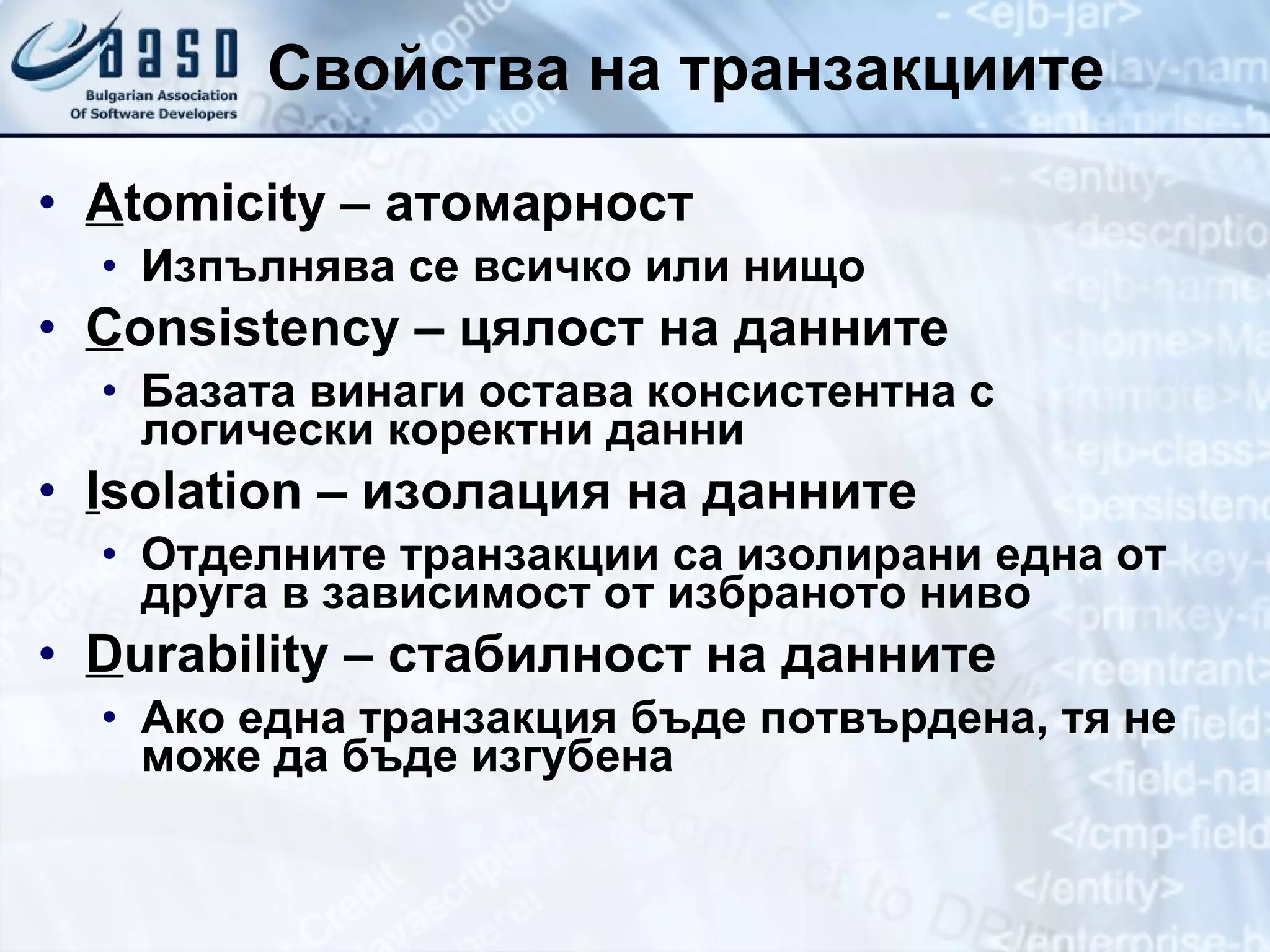 Свойства на транзакциите A tomicity –  атомарност Изпълнява се всичко или нищо C onsistency  – цялост на данните Базата винаги остава консистентна с логически коректни данни I solation  – изолация на данните Отделните транзакции са изолирани една от друга в зависимост от избраното ниво D urability  – стабилност на данните Ако една транзакция бъде потвърдена, тя не може да бъде изгубена 