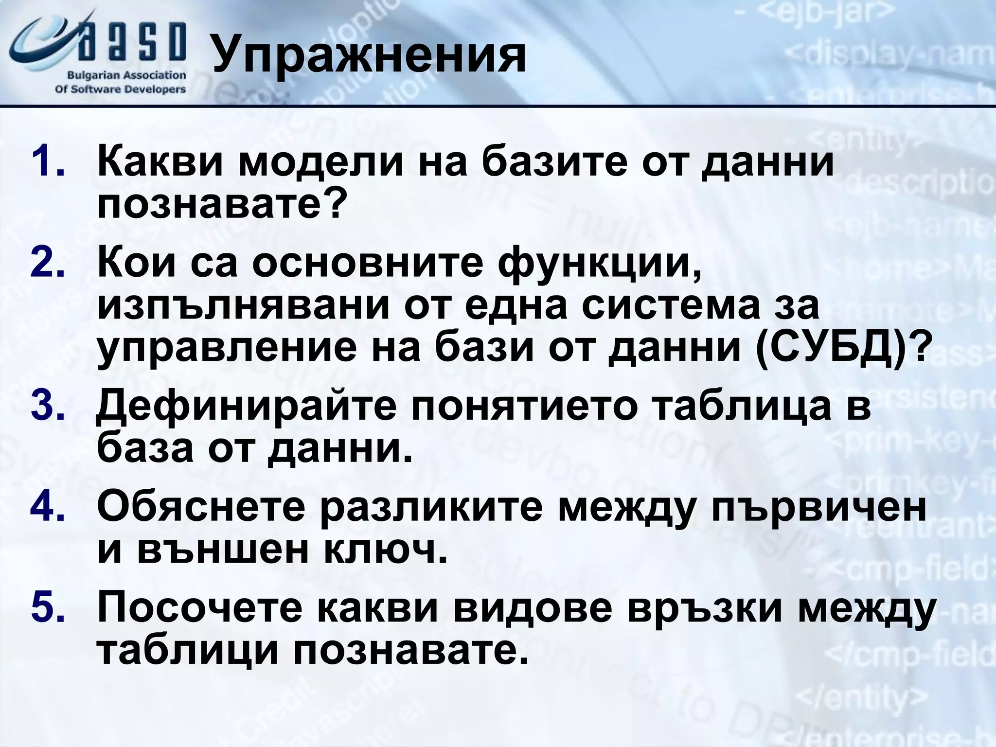 Упражнения Какви модели на базите от данни познавате? Кои са основните функции, изпълнявани от една система за управление на бази от данни (СУБД)? Дефинирайте понятието таблица в база от данни. Обяснете разликите между първичен и външен ключ. Посочете какви видове връзки между таблици познавате. 