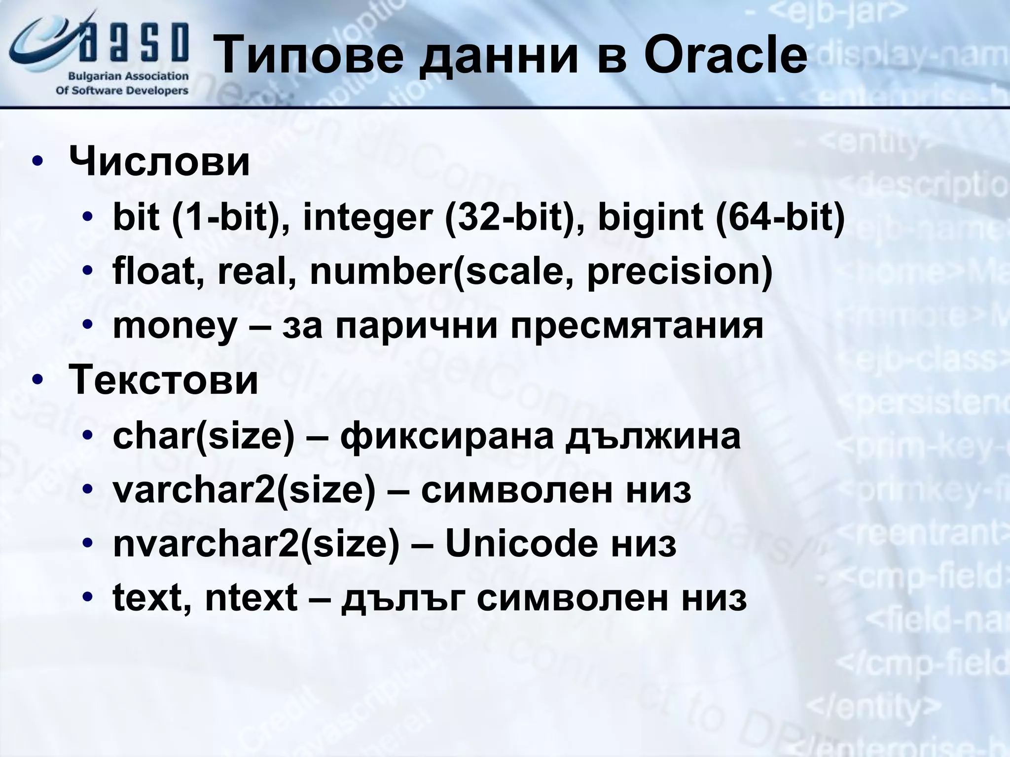 Типове данни в  Oracle Числови bit (1-bit), integer (32-bit), bigint (64-bit) float, real,  number (scale, precision) money – за парични пресмятания Текстови char(size) – фиксирана дължина varchar 2 (size) – символен низ nvarchar 2 (size) – Unicode низ text, ntext – дълъг символен низ 