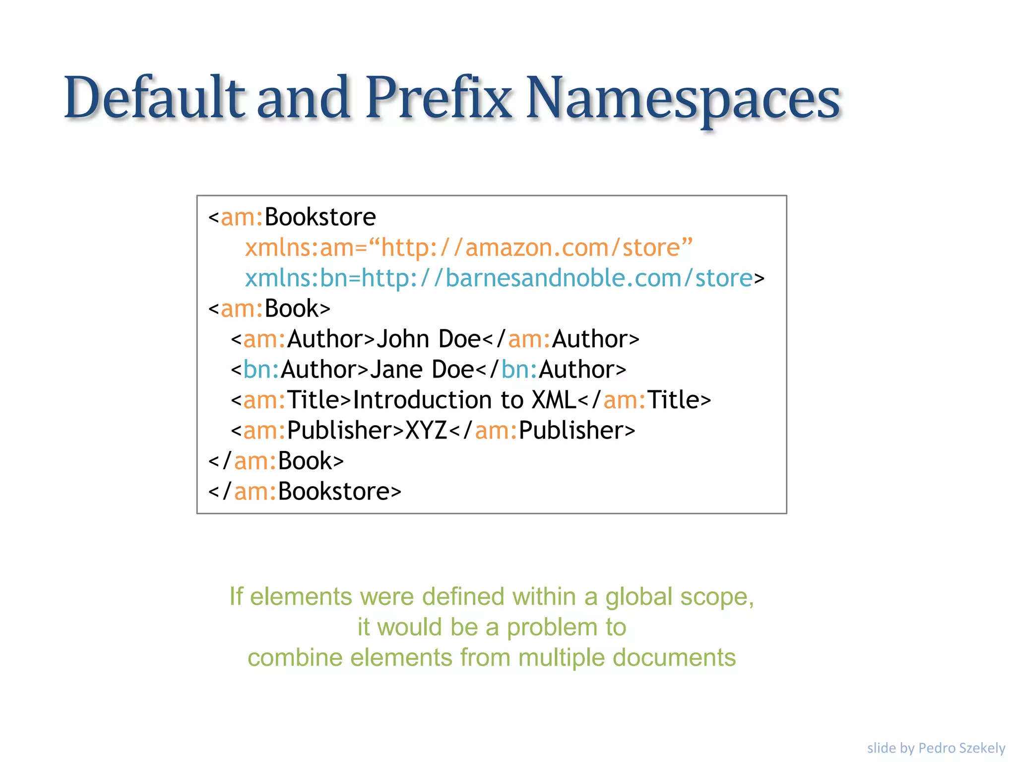 Default and Prefix Namespaces
<am:Bookstore
xmlns:am=“http://amazon.com/store”
xmlns:bn=http://barnesandnoble.com/store>
<am:Book>
<am:Author>John Doe</am:Author>
<bn:Author>Jane Doe</bn:Author>
<am:Title>Introduction to XML</am:Title>
<am:Publisher>XYZ</am:Publisher>
</am:Book>
</am:Bookstore>
If elements were defined within a global scope,
it would be a problem to
combine elements from multiple documents
slide by Pedro Szekely
 