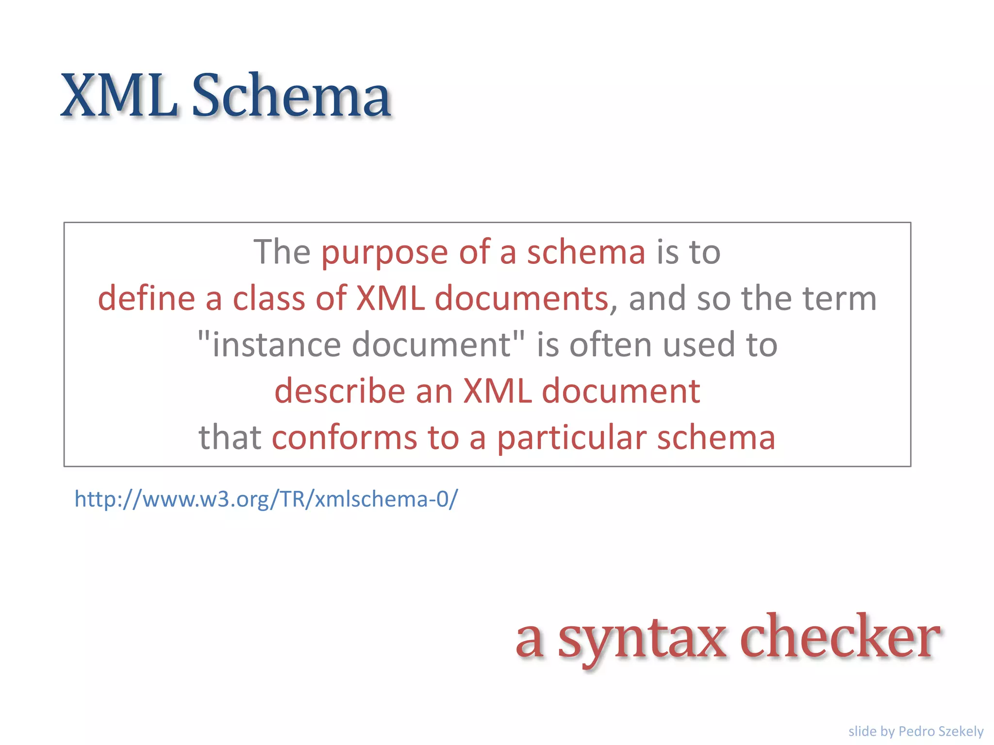 XML Schema
The purpose of a schema is to
define a class of XML documents, and so the term
"instance document" is often used to
describe an XML document
that conforms to a particular schema
http://www.w3.org/TR/xmlschema-0/
a syntax checker
slide by Pedro Szekely
 