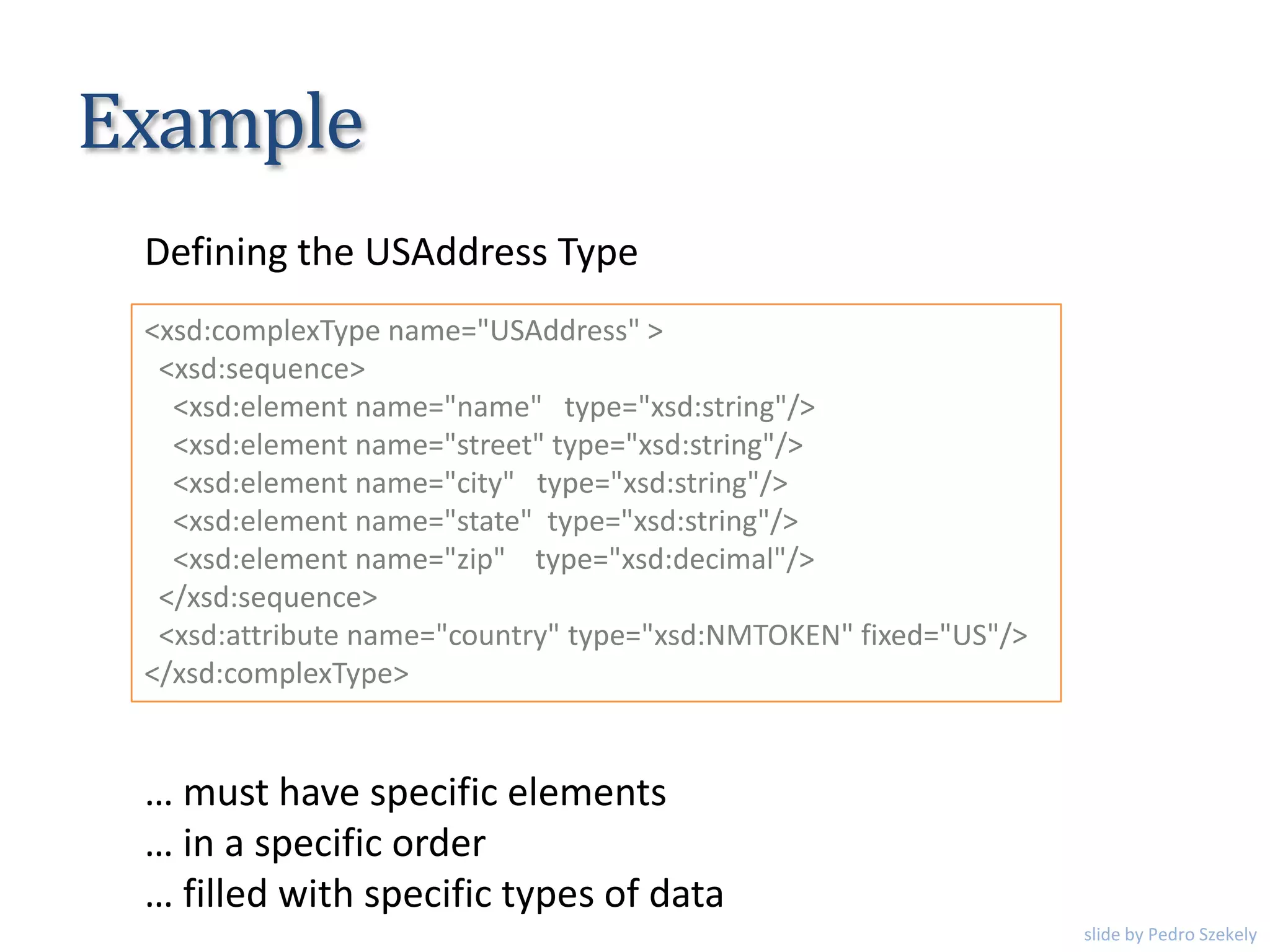 Example
<xsd:complexType name="USAddress" >
<xsd:sequence>
<xsd:element name="name" type="xsd:string"/>
<xsd:element name="street" type="xsd:string"/>
<xsd:element name="city" type="xsd:string"/>
<xsd:element name="state" type="xsd:string"/>
<xsd:element name="zip" type="xsd:decimal"/>
</xsd:sequence>
<xsd:attribute name="country" type="xsd:NMTOKEN" fixed="US"/>
</xsd:complexType>
Defining the USAddress Type
… must have specific elements
… in a specific order
… filled with specific types of data
slide by Pedro Szekely
 