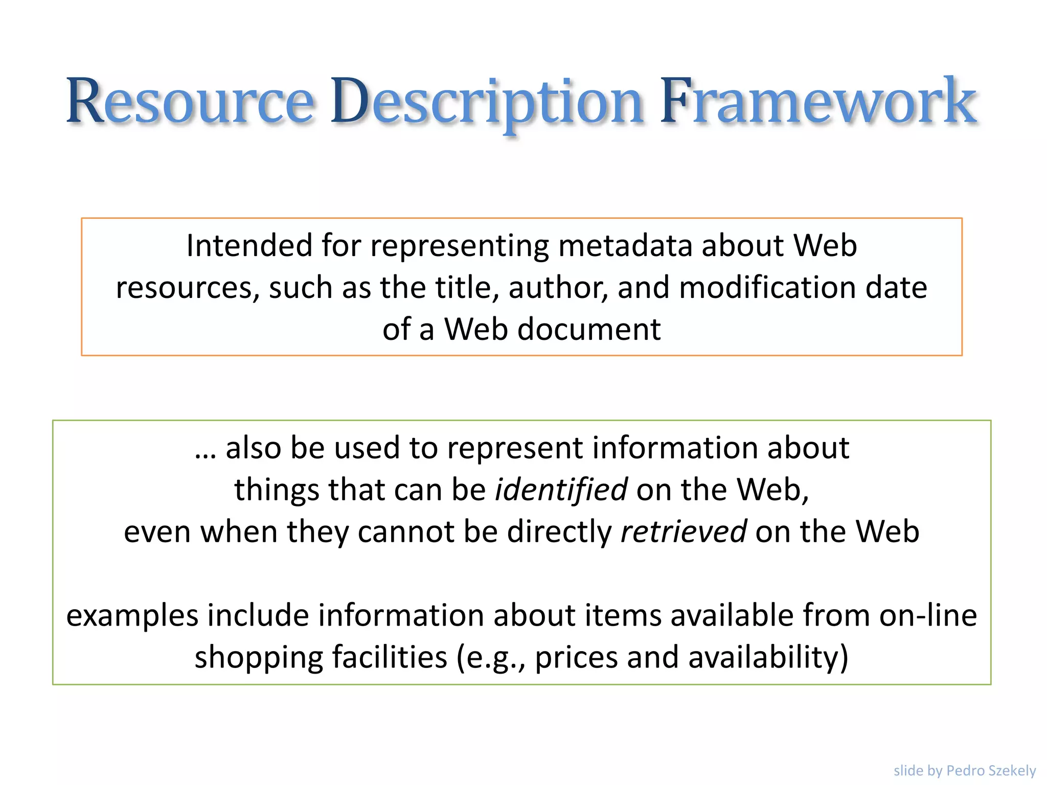 Intended for representing metadata about Web
resources, such as the title, author, and modification date
of a Web document
… also be used to represent information about
things that can be identified on the Web,
even when they cannot be directly retrieved on the Web
examples include information about items available from on-line
shopping facilities (e.g., prices and availability)
Resource Description Framework
slide by Pedro Szekely
 
