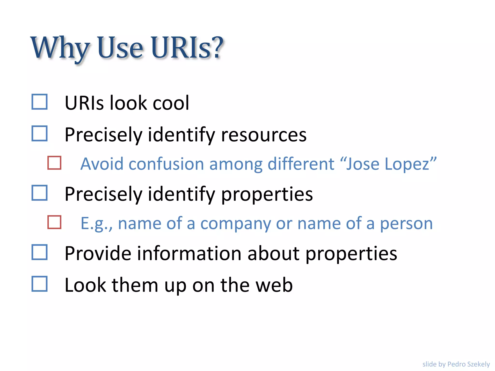 Why Use URIs?
 URIs look cool
 Precisely identify resources
 Avoid confusion among different “Jose Lopez”
 Precisely identify properties
 E.g., name of a company or name of a person
 Provide information about properties
 Look them up on the web
slide by Pedro Szekely
 