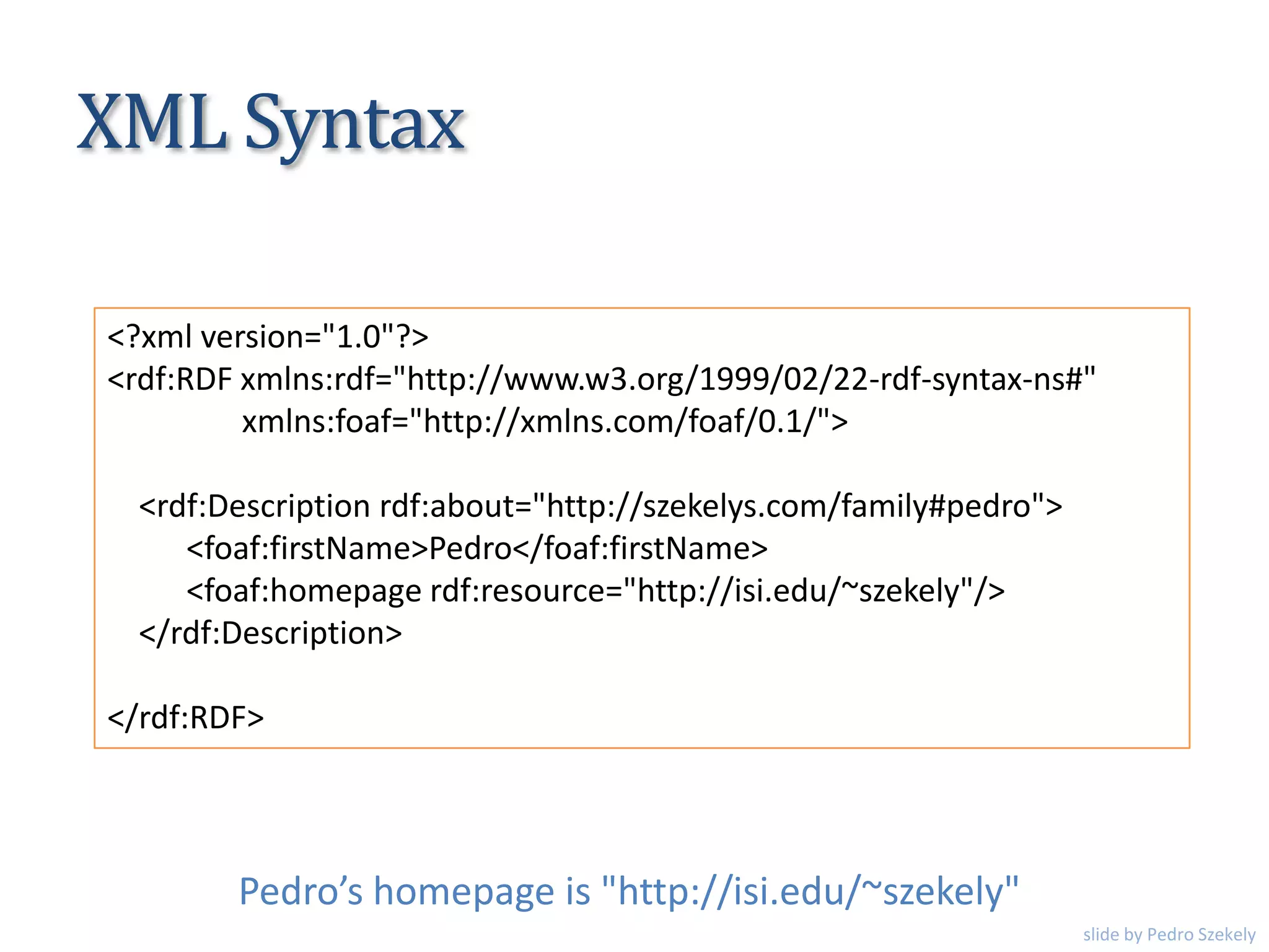 XML Syntax
<?xml version="1.0"?>
<rdf:RDF xmlns:rdf="http://www.w3.org/1999/02/22-rdf-syntax-ns#"
xmlns:foaf="http://xmlns.com/foaf/0.1/">
<rdf:Description rdf:about="http://szekelys.com/family#pedro">
<foaf:firstName>Pedro</foaf:firstName>
<foaf:homepage rdf:resource="http://isi.edu/~szekely"/>
</rdf:Description>
</rdf:RDF>
Pedro’s homepage is "http://isi.edu/~szekely"
slide by Pedro Szekely
 
