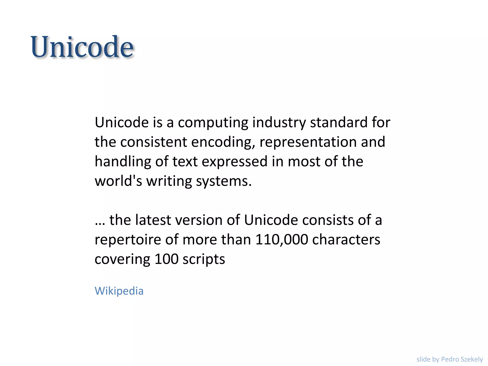 Unicode is a computing industry standard for
the consistent encoding, representation and
handling of text expressed in most of the
world's writing systems.
… the latest version of Unicode consists of a
repertoire of more than 110,000 characters
covering 100 scripts
Unicode
Wikipedia
slide by Pedro Szekely
 