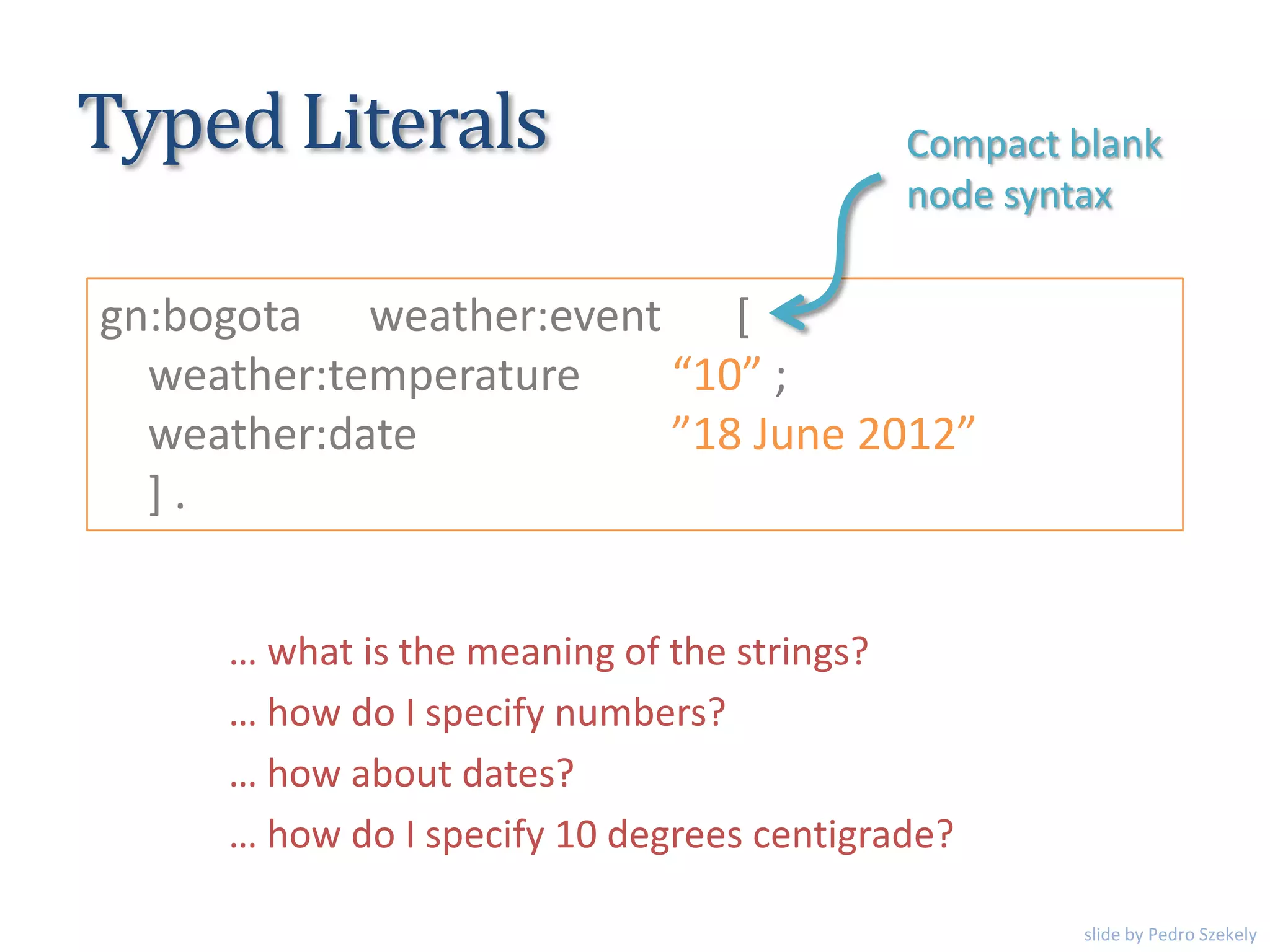 Typed Literals
gn:bogota weather:event [
weather:temperature “10” ;
weather:date ”18 June 2012”
] .
… what is the meaning of the strings?
… how do I specify numbers?
… how about dates?
… how do I specify 10 degrees centigrade?
Compact blank
node syntax
slide by Pedro Szekely
 